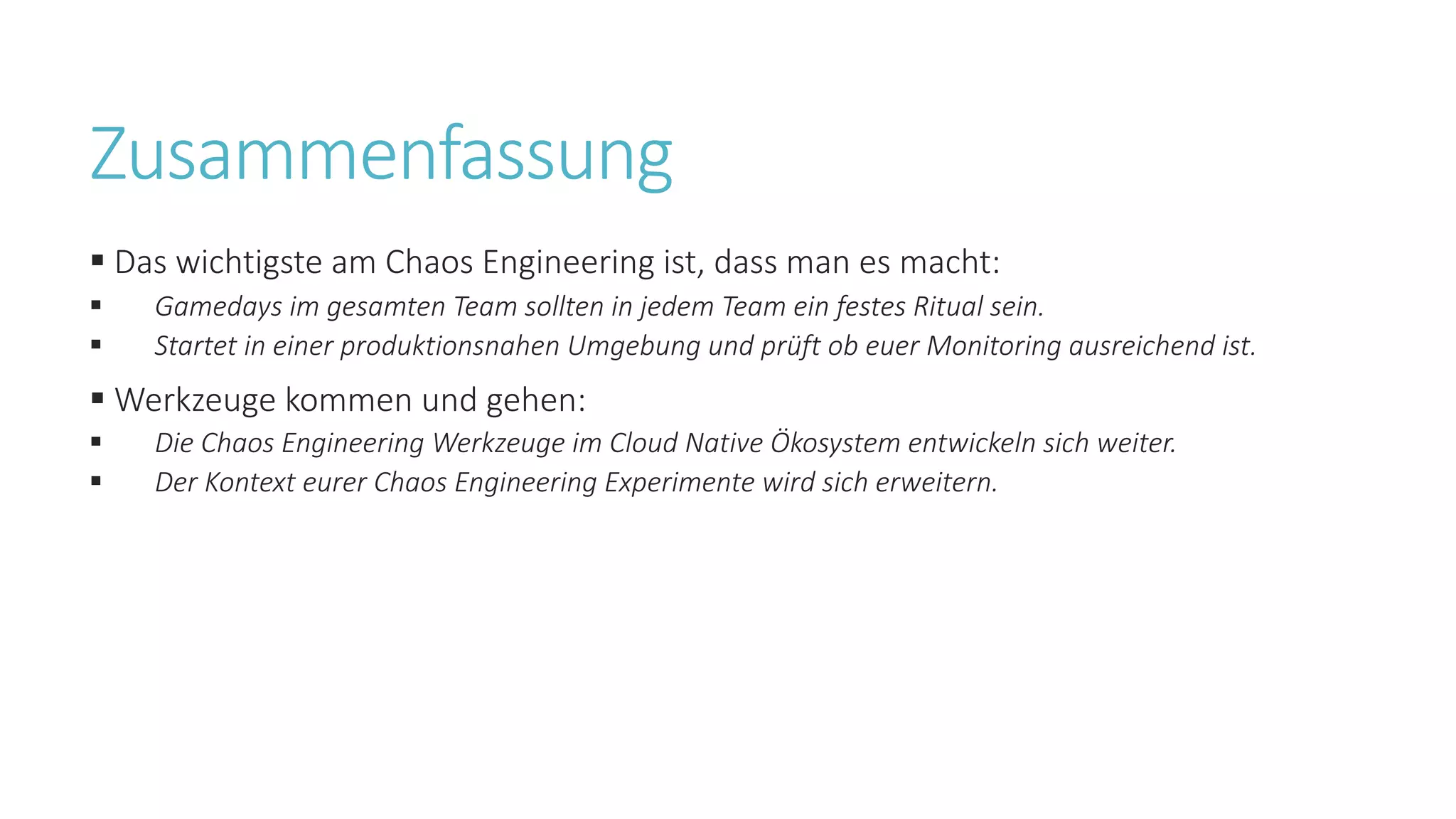 Zusammenfassung
§ Das wichtigste am Chaos Engineering ist, dass man es macht:
§ Gamedays im gesamten Team sollten in jedem Team ein festes Ritual sein.
§ Startet in einer produktionsnahen Umgebung und prüft ob euer Monitoring ausreichend ist.
§ Werkzeuge kommen und gehen:
§ Die Chaos Engineering Werkzeuge im Cloud Native Ökosystem entwickeln sich weiter.
§ Der Kontext eurer Chaos Engineering Experimente wird sich erweitern.
 