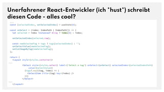 Unerfahrener React-Entwickler (ich *hust*) schreibt
diesen Code - alles cool?
...
const [selectedIndex, setSelectedIndex] = useState(0);
const onSelect = (index: IndexPath | IndexPath[]) => {
let selected = index instanceof Array ? index[0] : index;
setSelectedIndex(selected.row);
const newSelectedTag = tags ? tags[selectedIndex] : '';
setSelectValue(newSelectedTag);
setCatImageByTag(newSelectedTag);
};
return (
<Layout style={styles.container}>
...
<Select style={styles.select} label={'Select a tag'} onSelect={onSelect} selectedIndex={selectedIndexPath}
value={selectValue}>
{tags?.map((tag, index) => (
<SelectItem title={tag} key={index} />
))}
</Select>
...
</Layout>
 