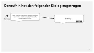 Hey, can you use createTestingPinia and
vue-router-mock instead of manually
mocking everything?
Daraufhin hat sich folgender Dialog zugetragen
27
Certainly! ….
Code
⟳
Fix Code
 