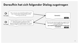 Hey, can you use createTestingPinia and
vue-router-mock instead of manually
mocking everything?
Daraufhin hat sich folgender Dialog zugetragen
28
Certainly! ….
Code
I get the following error: Error: [vitest] No
"default" export is deﬁned on the
"@/warning/WarningMessage.vue" mock.
Did you forget to return it from "vi.mock"?
The error you're encountering suggests that
the mock for WarningMessage.vue is not
correctly deﬁned.
… you need to make sure you're exporting
it properly.
Code
⟳
Fix Code
⟳
Fix Code
 
