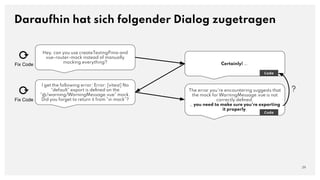 Hey, can you use createTestingPinia and
vue-router-mock instead of manually
mocking everything?
Daraufhin hat sich folgender Dialog zugetragen
29
Certainly! ….
Code
I get the following error: Error: [vitest] No
"default" export is deﬁned on the
"@/warning/WarningMessage.vue" mock.
Did you forget to return it from "vi.mock"?
The error you're encountering suggests that
the mock for WarningMessage.vue is not
correctly deﬁned.
… you need to make sure you're exporting
it properly.
Code
⟳
Fix Code
⟳
Fix Code
?
 