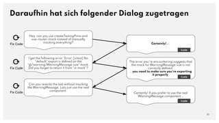 Hey, can you use createTestingPinia and
vue-router-mock instead of manually
mocking everything?
Daraufhin hat sich folgender Dialog zugetragen
30
Certainly! ….
Code
I get the following error: Error: [vitest] No
"default" export is deﬁned on the
"@/warning/WarningMessage.vue" mock.
Did you forget to return it from "vi.mock"?
The error you're encountering suggests that
the mock for WarningMessage.vue is not
correctly deﬁned.
… you need to make sure you're exporting
it properly.
Code
Can you rewrite the test without mocking
the WarningMessage. Lets just use the real
component.
Certainly! If you prefer to use the real
WarningMessage component …
Code
⟳
Fix Code
⟳
Fix Code
⟳
Fix Code
 