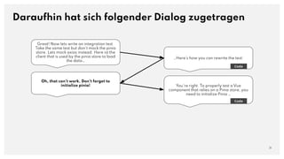 Great! Now lets write an integration test.
Take the same test but don't mock the pinia
store. Lets mock axios instead. Here ist the
client that is used by the pinia store to load
the data…
Daraufhin hat sich folgender Dialog zugetragen
31
…Here's how you can rewrite the test:
Code
Oh, that can't work. Don't forget to
initialize pinia! You're right. To properly test a Vue
component that relies on a Pinia store, you
need to initialize Pinia …
Code
 