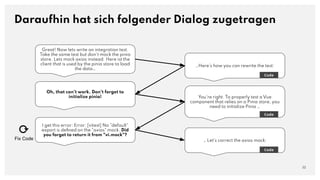 Great! Now lets write an integration test.
Take the same test but don't mock the pinia
store. Lets mock axios instead. Here ist the
client that is used by the pinia store to load
the data…
Daraufhin hat sich folgender Dialog zugetragen
32
…Here's how you can rewrite the test:
Code
Oh, that can't work. Don't forget to
initialize pinia! You're right. To properly test a Vue
component that relies on a Pinia store, you
need to initialize Pinia …
Code
I get this error: Error: [vitest] No "default"
export is deﬁned on the "axios" mock. Did
you forget to return it from "vi.mock"?
… Let's correct the axios mock:
Code
⟳
Fix Code
 