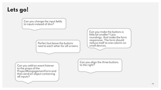 Lets go!
56
Can you change the input ﬁelds
to inputs instead of divs?
Can you make the buttons a
little bit smaller? Less
roundings. And make the form
responsive. The form should
reduce itself to one column on
small devices.
Perfect but leave the buttons
next to each other for all screens
Can you align the three buttons
to the right?
Can you add an event listener
to the props of the
ProjectMangagementForm and
then send an object containing
all inputs?
 
