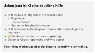Schon jetzt ist KI eine deutliche Hilfe
■ Hilft bei Nebentätigkeiten, wie zum Beispiel:
– Bugs ﬁnden
– Tests schreiben
– Stories für Storybook schreiben
■ Hilft euch neue Technologien zu lernen oder Technologien zu
migrieren
■ ⚠ Die Antworten sind oft noch fragwürdig
■ Design to Code ist spannend und wird besser
Fazit: Gute Werkzeuge aber der Experte ist nach wie vor wichtig.
 