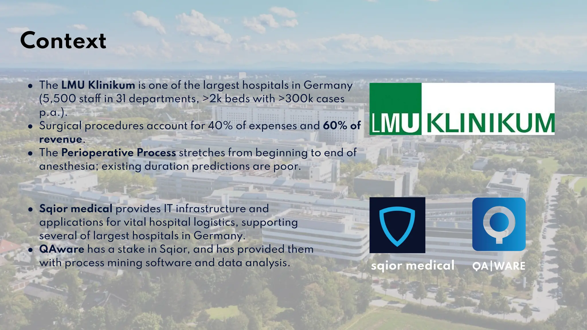 ● The LMU Klinikum is one of the largest hospitals in Germany
(5,500 staff in 31 departments, >2k beds with >300k cases
p.a.).
● Surgical procedures account for 40% of expenses and 60% of
revenue.
● The Perioperative Process stretches from beginning to end of
anesthesia; existing duration predictions are poor.
● Sqior medical provides IT infrastructure and
applications for vital hospital logistics, supporting
several of largest hospitals in Germany.
● QAware has a stake in Sqior, and has provided them
with process mining software and data analysis. sqior medical
Context
 