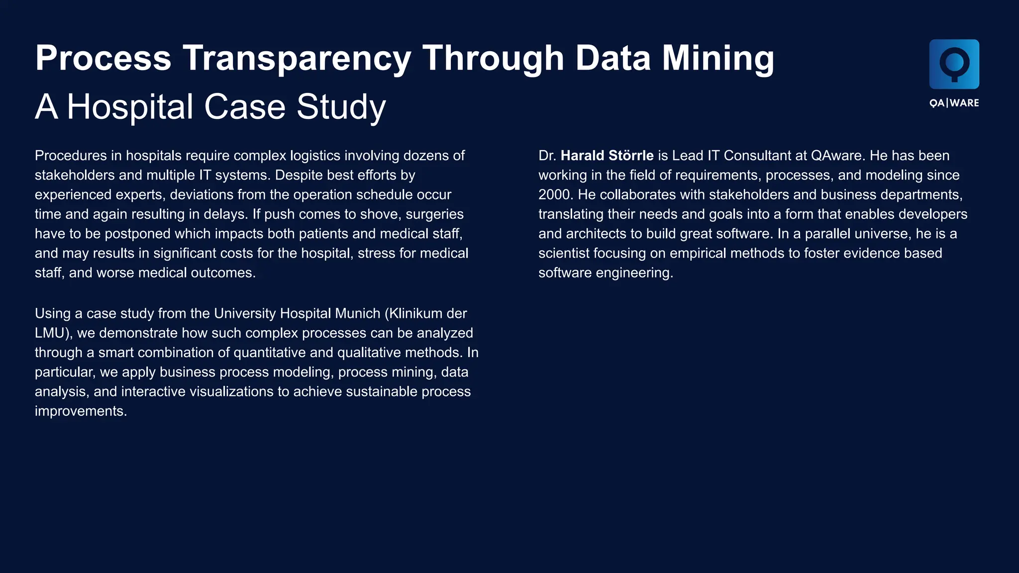 Process Transparency Through Data Mining
A Hospital Case Study
Procedures in hospitals require complex logistics involving dozens of
stakeholders and multiple IT systems. Despite best efforts by
experienced experts, deviations from the operation schedule occur
time and again resulting in delays. If push comes to shove, surgeries
have to be postponed which impacts both patients and medical staff,
and may results in significant costs for the hospital, stress for medical
staff, and worse medical outcomes.
Using a case study from the University Hospital Munich (Klinikum der
LMU), we demonstrate how such complex processes can be analyzed
through a smart combination of quantitative and qualitative methods. In
particular, we apply business process modeling, process mining, data
analysis, and interactive visualizations to achieve sustainable process
improvements.
Dr. Harald Störrle is Lead IT Consultant at QAware. He has been
working in the field of requirements, processes, and modeling since
2000. He collaborates with stakeholders and business departments,
translating their needs and goals into a form that enables developers
and architects to build great software. In a parallel universe, he is a
scientist focusing on empirical methods to foster evidence based
software engineering.
 