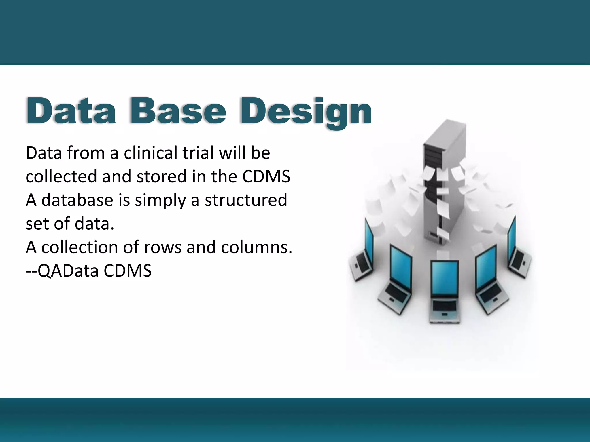 Data Base Design
Data from a clinical trial will be
collected and stored in the CDMS
A database is simply a structured
set of data.
A collection of rows and columns.
--QAData CDMS
 