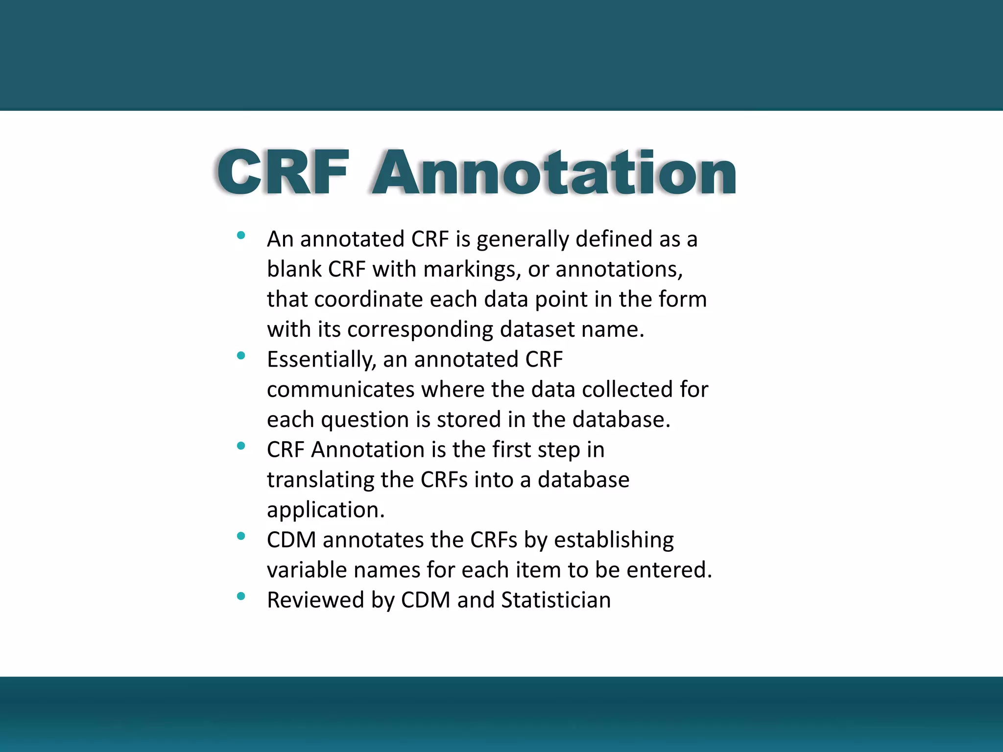 CRF Annotation
• An annotated CRF is generally defined as a
blank CRF with markings, or annotations,
that coordinate each data point in the form
with its corresponding dataset name.
• Essentially, an annotated CRF
communicates where the data collected for
each question is stored in the database.
• CRF Annotation is the first step in
translating the CRFs into a database
application.
• CDM annotates the CRFs by establishing
variable names for each item to be entered.
• Reviewed by CDM and Statistician
 
