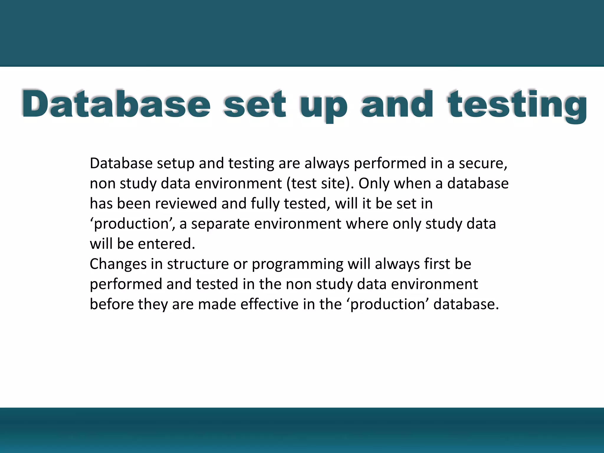 Database set up and testing
Database setup and testing are always performed in a secure,
non study data environment (test site). Only when a database
has been reviewed and fully tested, will it be set in
‘production’, a separate environment where only study data
will be entered.
Changes in structure or programming will always first be
performed and tested in the non study data environment
before they are made effective in the ‘production’ database.
 