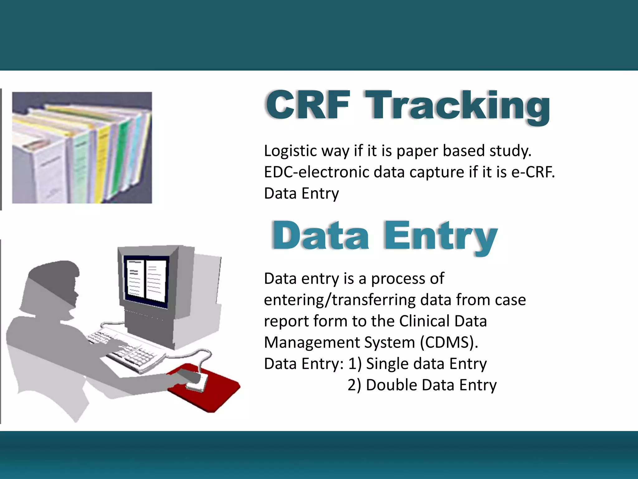Logistic way if it is paper based study.
EDC-electronic data capture if it is e-CRF.
Data Entry
Data entry is a process of
entering/transferring data from case
report form to the Clinical Data
Management System (CDMS).
Data Entry: 1) Single data Entry
2) Double Data Entry
CRF Tracking
Data Entry
 