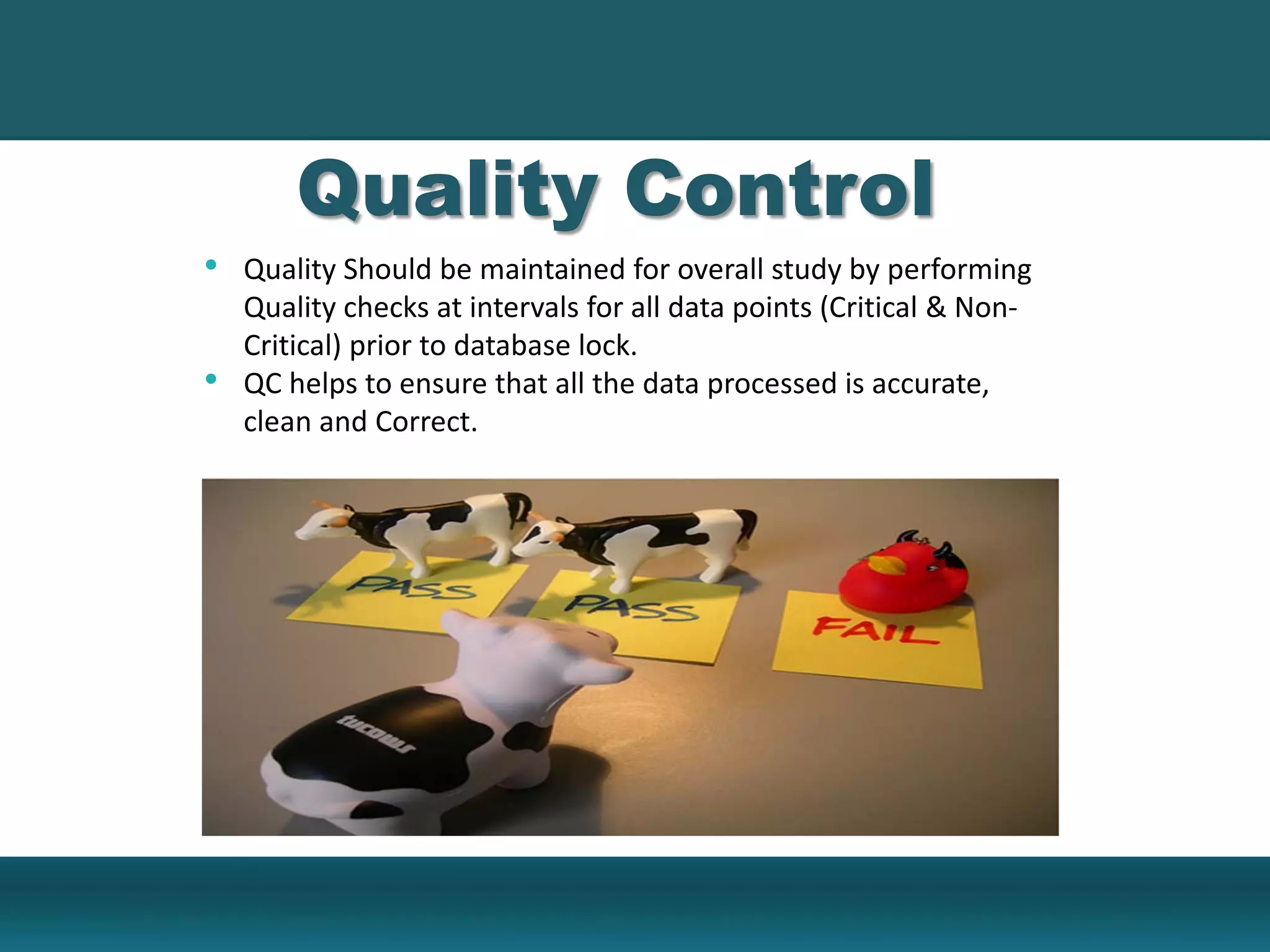 • Quality Should be maintained for overall study by performing
Quality checks at intervals for all data points (Critical & Non-
Critical) prior to database lock.
• QC helps to ensure that all the data processed is accurate,
clean and Correct.
Quality Control
 