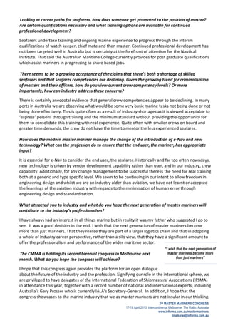 2nd MASTER MARINERS CONGRESS
17-19 April 2013, Intercontinental Melbourne, The Rialto, Australia
www.informa.com.au/mastermariners
tina.karas@informa.com.au
“I wish that the next generation of
master mariners become more
than just mariners”
Looking at career paths for seafarers, how does someone get promoted to the position of master?
Are certain qualifications necessary and what training options are available for continued
professional development?
Seafarers undertake training and ongoing marine experience to progress through the interim
qualifications of watch keeper, chief mate and then master. Continued professional development has
not been targeted well in Australia but is certainly at the forefront of attention for the Nautical
Institute. That said the Australian Maritime College currently provides for post graduate qualifications
which assist mariners in progressing to shore based jobs.
There seems to be a growing acceptance of the claims that there’s both a shortage of skilled
seafarers and that seafarer competencies are declining. Given the growing trend for criminalisation
of masters and their officers, how do you view current crew competency levels? Or more
importantly, how can industry address these concerns?
There is certainly anecdotal evidence that general crew competencies appear to be declining. In many
ports in Australia we are observing what would be some very basic marine tasks not being done or not
being done effectively. This is quite often as a result of industry shortages as it is viewed acceptable to
‘express’ persons through training and the minimum standard without providing the opportunity for
them to consolidate this training with real experience. Quite often with smaller crews on board and
greater time demands, the crew do not have the time to mentor the less experienced seafarer.
How does the modern master mariner manage the change of the introduction of e-Nav and new
technology? What can the profession do to ensure that the end user, the mariner, has appropriate
input?
It is essential for e-Nav to consider the end user, the seafarer. Historically and far too often nowadays,
new technology is driven by vendor development capability rather than user, and in our industry, crew
capability. Additionally, for any change management to be successful there is the need for real training
both at a generic and type specific level. We seem to be continuing in our intent to allow freedom in
engineering design and whilst we are an industry older than aviation, we have not learnt or accepted
the learnings of the aviation industry with regards to the minimisation of human error through
engineering design and standardisation.
What attracted you to industry and what do you hope the next generation of master mariners will
contribute to the industry’s professionalism?
I have always had an interest in all things marine but in reality it was my father who suggested I go to
see. It was a good decision in the end. I wish that the next generation of master mariners become
more than just mariners. That they realise they are part of a larger logistics chain and that in adopting
a whole of industry career perspective, rather than a silo view, that they have a significant amount to
offer the professionalism and performance of the wider maritime sector.
The CMMA is holding its second biennial congress in Melbourne next
month. What do you hope the congress will achieve?
I hope that this congress again provides the platform for an open dialogue
about the future of the industry and the profession. Signifying our role in the international sphere, we
are privileged to have delegates of the International Federation of Shipmasters’ Associations (IFSMA)
in attendance this year, together with a record number of national and international experts, including
Australia’s Gary Prosser who is currently IALA’s Secretary-General. In addition, I hope that the
congress showcases to the marine industry that we as master mariners are not insular in our thinking.
 