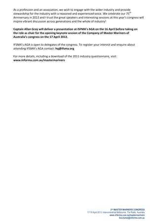 2nd MASTER MARINERS CONGRESS
17-19 April 2013, Intercontinental Melbourne, The Rialto, Australia
www.informa.com.au/mastermariners
tina.karas@informa.com.au
As a profession and an association, we wish to engage with the wider industry and provide
stewardship for the industry with a reasoned and experienced voice. We celebrate our 75th
Anniversary in 2013 and I trust the great speakers and interesting sessions at this year’s congress will
inspire vibrant discussion across generations and the whole of industry!
Captain Allan Gray will deliver a presentation at ISFMA’s AGA on the 16 April before taking on
the role as chair for the opening keynote session of the Company of Master Mariners of
Australia’s congress on the 17 April 2013.
IFSMA’s AGA is open to delegates of the congress. To register your interest and enquire about
attending IFSMA’s AGA contact: hq@ifsma.org
For more details, including a download of the 2011 industry questionnaire, visit:
www.informa.com.au/mastermariners
 