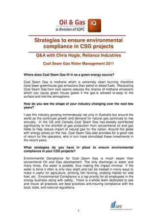 Strategies to ensure environmental
           compliance in CSG projects
         Q&A with Chris Hogle, Reliance Industries
              Coal Seam Gas Water Management 2011

Where does Coal Seam Gas fit in as a green energy source?

Coal Seam Gas is methane which is extremely clean burning; therefore
have lower greenhouse gas emissions than petrol or diesel fuels. Recovering
Coal Seam Gas from coal seams reduces the chance of methane emissions
which can cause green house gases if the gas is allowed to seep to the
surface and into the atmosphere.

How do you see the shape of your industry changing over the next few
years?

I see this industry growing tremendously not only in Australia but around the
world as the continued growth and demand for natural gas continues to rise
annually. In the US and Canada, Coal Seam Gas has already contributed
significantly to the shortfall of gas production from conventional oil and gas
fields to help reduce import of natural gas for the nation. Around the globe
with energy prices on the rise, Coal Seam Gas also provides for a good rate
of return for the operators, who in turn have stimulated these investments in
the recent years.

What strategies do you have in place to ensure environmental
compliance in your CSG projects?

Environmental Compliance for Coal Seam Gas is much easier than
conventional Oil and Gas development. The only discharge is water and
many times, this water is potable, thus making the impact minimal. If the
water is brine it often is only very slight and can be treated in many ways to
make it useful for agriculture, drinking, fish farming, creating habitat for wild
fowl, etc. Environmental Compliance is a top priority for all employees in the
energy business along with safety. There is a whole team dedicated to see
and insure all practices are best practices and insuring compliance with the
local, state, and national regulations.




                                       1
 