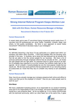 Strong Internal Referral Program Keeps Attrition Low

     Q&A with Kim Nixon, Human Resources Manager at NetApp
                   Recruitment & Retention in the IT Sector 2011


Human Resources IQ

In recent years we’ve seen IT recruitment being increasingly social media focus. IT
recruiters and HR professionals are using Twitter, Facebook, LinkedIn, blogs, and
others, to find quality candidates. So what is your approach to social media
recruitment? What kind of role does it play in your strategies?

Kim Nixon

It’s definitely becoming a big focus I’d say particularly at a global level within our
company and within other countries. I think that probably they are focusing more
strongly in this area. In Australia, we’re doing this less because we do actually find
that we are able to find the correct people for our business. We have a lot of
avenues particularly through employee referral that we actually do find… we locate
the right people with the right skills. It’s important they’re a good cultural fit as well.
So it’s probably less important to us at the moment, but certainly really high on the
agenda. As for LinkedIn, it would probably be one the more popular modes that we
would use. We do have some partners that we worked with on our recruiting (mainly
all outsourced) so I know that they rely on LinkedIn very heavily to sort candidates
out.

Human Resources IQ

Now, how do you actually manage your company presence both online and offline to
make sure that you’re the employer of choice? How do you make people want to
work for you?

Kim Nixon

We have a dedicated marketing person, he is responsible for our product marketing
area and it’s his responsibility to own a lot of blogs, and social networking pages and
overall be a very proactive base. As far as targets go, it is to mainly communicate
with the technical community, within our client base, but at the same time, it goes




                                         1
 