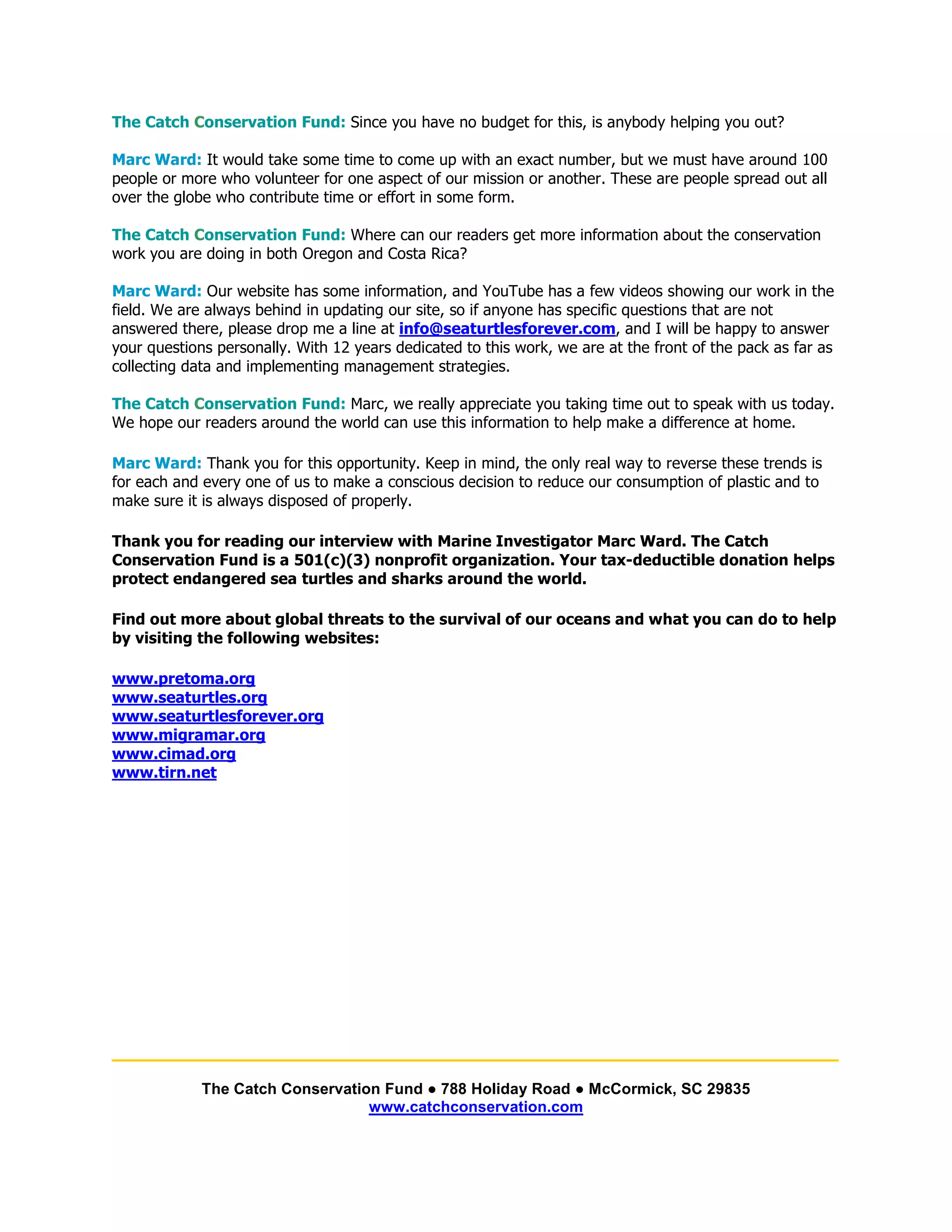 The Catch Conservation Fund: Since you have no budget for this, is anybody helping you out?

Marc Ward: It would take some time to come up with an exact number, but we must have around 100
people or more who volunteer for one aspect of our mission or another. These are people spread out all
over the globe who contribute time or effort in some form.

The Catch Conservation Fund: Where can our readers get more information about the conservation
work you are doing in both Oregon and Costa Rica?

Marc Ward: Our website has some information, and YouTube has a few videos showing our work in the
field. We are always behind in updating our site, so if anyone has specific questions that are not
answered there, please drop me a line at info@seaturtlesforever.com, and I will be happy to answer
your questions personally. With 12 years dedicated to this work, we are at the front of the pack as far as
collecting data and implementing management strategies.

The Catch Conservation Fund: Marc, we really appreciate you taking time out to speak with us today.
We hope our readers around the world can use this information to help make a difference at home.

Marc Ward: Thank you for this opportunity. Keep in mind, the only real way to reverse these trends is
for each and every one of us to make a conscious decision to reduce our consumption of plastic and to
make sure it is always disposed of properly.

Thank you for reading our interview with Marine Investigator Marc Ward. The Catch
Conservation Fund is a 501(c)(3) nonprofit organization. Your tax-deductible donation helps
protect endangered sea turtles and sharks around the world.

Find out more about global threats to the survival of our oceans and what you can do to help
by visiting the following websites:

www.pretoma.org
www.seaturtles.org
www.seaturtlesforever.org
www.migramar.org
www.cimad.org
www.tirn.net




____________________________________________________________
             The Catch Conservation Fund ● 788 Holiday Road ● McCormick, SC 29835
                                  www.catchconservation.com
 