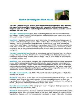 Marine Investigator Marc Ward
____________________________________________________
The Catch Conservation Fund recently spoke with Marine Investigator Marc Ward, Founder
and Executive Director of Sea Turtles Forever (STF), about STF’s Micro-Marine Plastics
Response Team and what they are learning about plastic debris washing up on the beaches
of Oregon and Costa Rica:

The Catch Conservation Fund: Marc, thank you for taking time away from your research to speak
with us today. You are a pioneer in charting the effects of plastic pollution in the Eastern Pacific. When
did you start working on this issue?

Marc Ward: I started working with marine plastic debris in the 70's as a high-school biology project. I
guess I was a "natural" at being concerned with the condition of our environmental surroundings. Twelve
years ago I went to the tropics for a jungle experience, and that put me in one of the world’s largest
marine “plastic sinks,” a place that collects micro-marine plastic debris (MMPD) at an extremely high rate
due to ocean currents and landmass geography. Being a natural caretaker of the environment, I rallied
some friends, and we started removing massive amounts of marine plastic debris from our marine turtle
nesting sites.

The Catch Conservation Fund: You told me previously that one man in particular had a big influence
on you, and he was way ahead of his time when it came to MMPD and its effect on bird rookeries and
turtle nesting grounds. Would you mind telling our readers a little bit about him and his contribution to
the work you are doing now?

Marc Ward: Lance Ferris was a cop in Australia who started working with seabirds that had been injured
or were sick from plastics ingestion. Lance founded Australian Seabird Rescue and was doing a marine
turtle necropsy survey when I came in contact with him. He had data that showed 50% of the stranded
marine turtles necropsied in Australia had died from marine plastic ingestion. That was the smoking gun I
was looking for. I theorized that damage from plastic was going to take a large toll on our marine turtles,
and Lance had the proof that backed up my assessment of the situation.

The Catch Conservation Fund: In 2007, STF took on the Lance Ferris Challenge down in Costa Rica.
What was that all about?

Marc Ward: Every year we go clear debris from beaches where turtles nest on Punta Pargos. Lance had
just passed away, so we decided to document all of the plastic debris we picked up in his honor. The
original goal was to collect 1,000 pounds of marine plastic debris, but we far surpassed that, cataloguing
the first 1,000 pounds, and sending another 1,000 straight to the landfill.

The Catch Conservation Fund: What is the program you are managing on the Oregon coast now, and
what is the significance of your work there?

Marc Ward: We surveyed about 40 miles of coastline in Northern Oregon where the NW Pacific Gyre has
been making landfall. MMPD concentrates in what we call "plastic sinks.” We focus on the sinks with the
largest volume of plastic, which may be concentrated in sand up to six to eight inches below the surface.
 