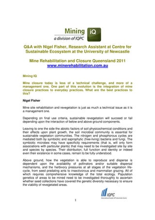 Q&A with Nigel Fisher, Research Assistant at Centre for
 Sustainable Ecosystem at the University of Newcastle

     Mine Rehabilitation and Closure Queensland 2011
             www.minerehabilitation.com.au

Mining IQ

Mine closure today is less of a technical challenge, and more of a
management one. One part of this evolution is the integration of mine
closure practices to everyday practices. What are the best practices to
this?

Nigel Fisher

Mine site rehabilitation and revegetation is just as much a technical issue as it is
a management one.

Depending on final use criteria, sustainable revegetation will succeed or fail
depending upon the interaction of below and above ground components.

Leaving to one the side the abiotic factors of soil physicochemical conditions and
their effects upon plant growth, the soil microbial community is essential for
sustainable vegetation communities. The nitrogen and phosphorous cycles are
mediated both by symbiotic and saprophytic (free-living) bacteria and fungi. The
symbiotic microbes may have specificity requirements (that is, will only form
associations with particular plants) that may need to be investigated site by site
and species by species. Their distribution, full function and identity or indeed
even their existence in some cases, remain to be fully understood.

Above ground, how the vegetation is able to reproduce and disperse is
dependent upon the availability of pollinators and/or suitable dispersal
mechanisms, and the herbivory pressures at all stages of the vegetation life-
cycle, from seed predating ants to insectivorous and mammalian grazing. All of
which requires comprehensive knowledge of the total ecology. Population
genetics of areas to be mined need to be investigated thoroughly to ascertain
whether seed collections have covered the genetic diversity necessary to ensure
the viability of revegetated areas.




                                       1
 