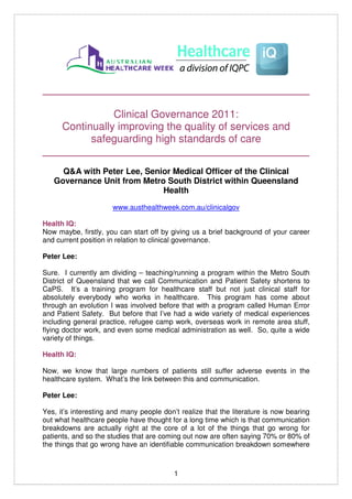 _____________________________________________

              Clinical Governance 2011:
   Continually improving the quality of services and
         safeguarding high standards of care
_____________________________________________
     Q&A with Peter Lee, Senior Medical Officer of the Clinical
   Governance Unit from Metro South District within Queensland
                             Health
                      www.austhealthweek.com.au/clinicalgov

Health IQ:
Now maybe, firstly, you can start off by giving us a brief background of your career
and current position in relation to clinical governance.

Peter Lee:

Sure. I currently am dividing – teaching/running a program within the Metro South
District of Queensland that we call Communication and Patient Safety shortens to
CaPS. It’s a training program for healthcare staff but not just clinical staff for
absolutely everybody who works in healthcare. This program has come about
through an evolution I was involved before that with a program called Human Error
and Patient Safety. But before that I’ve had a wide variety of medical experiences
including general practice, refugee camp work, overseas work in remote area stuff,
flying doctor work, and even some medical administration as well. So, quite a wide
variety of things.

Health IQ:

Now, we know that large numbers of patients still suffer adverse events in the
healthcare system. What’s the link between this and communication.

Peter Lee:

Yes, it’s interesting and many people don’t realize that the literature is now bearing
out what healthcare people have thought for a long time which is that communication
breakdowns are actually right at the core of a lot of the things that go wrong for
patients, and so the studies that are coming out now are often saying 70% or 80% of
the things that go wrong have an identifiable communication breakdown somewhere



                                          1
 