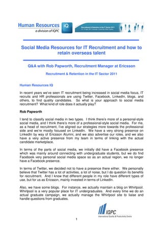 Social Media Resources for IT Recruitment and how to
                retain overseas talent

      Q&A with Rob Papworth, Recruitment Manager at Ericsson
                   Recruitment & Retention in the IT Sector 2011


Human Resources IQ

In recent years we’ve seen IT recruitment being increased in social media focus, IT
recruits and HR professionals are using Twitter, Facebook, LinkedIn, blogs, and
others, to find quality candidates. So what is your approach to social media
recruitment? What kind of role does it actually play?

Rob Papworth

I tend to classify social media in two types. I think there’s more of a personal-style
social media, and I think there’s more of a professional-style social media. For me,
as a head of recruitment, I’ve aligned our strategies more towards the professional
side and we’re mostly focused on LinkedIn. We have a very strong presence on
LinkedIn by way of Ericsson Alumni, and we also advertise our roles, and we also
have a very active presence from my team in terms of linking with the actual
candidate marketplace.

In terms of the parts of social media, we initially did have a Facebook presence
which was mainly around connecting with undergraduate students, but we do find
Facebook very personal social media space so as an actual region, we no longer
have a Facebook presence.

In terms of Twitter, we decided not to have a presence there either. We personally
believe that Twitter has a lot of activities, a lot of noise, but I do question its benefits
for recruitment. And I know that different people in my role have different types of
use, but for us as Ericsson, mainly invested in terms of LinkedIn.

Also, we have some blogs. For instance, we actually maintain a blog on Whirlpool.
Whirlpool is a very popular place for IT undergraduates. And every time we do an
actual graduate campaign, we actually manage the Whirlpool site to liaise and
handle questions from graduates.




                                         1
 