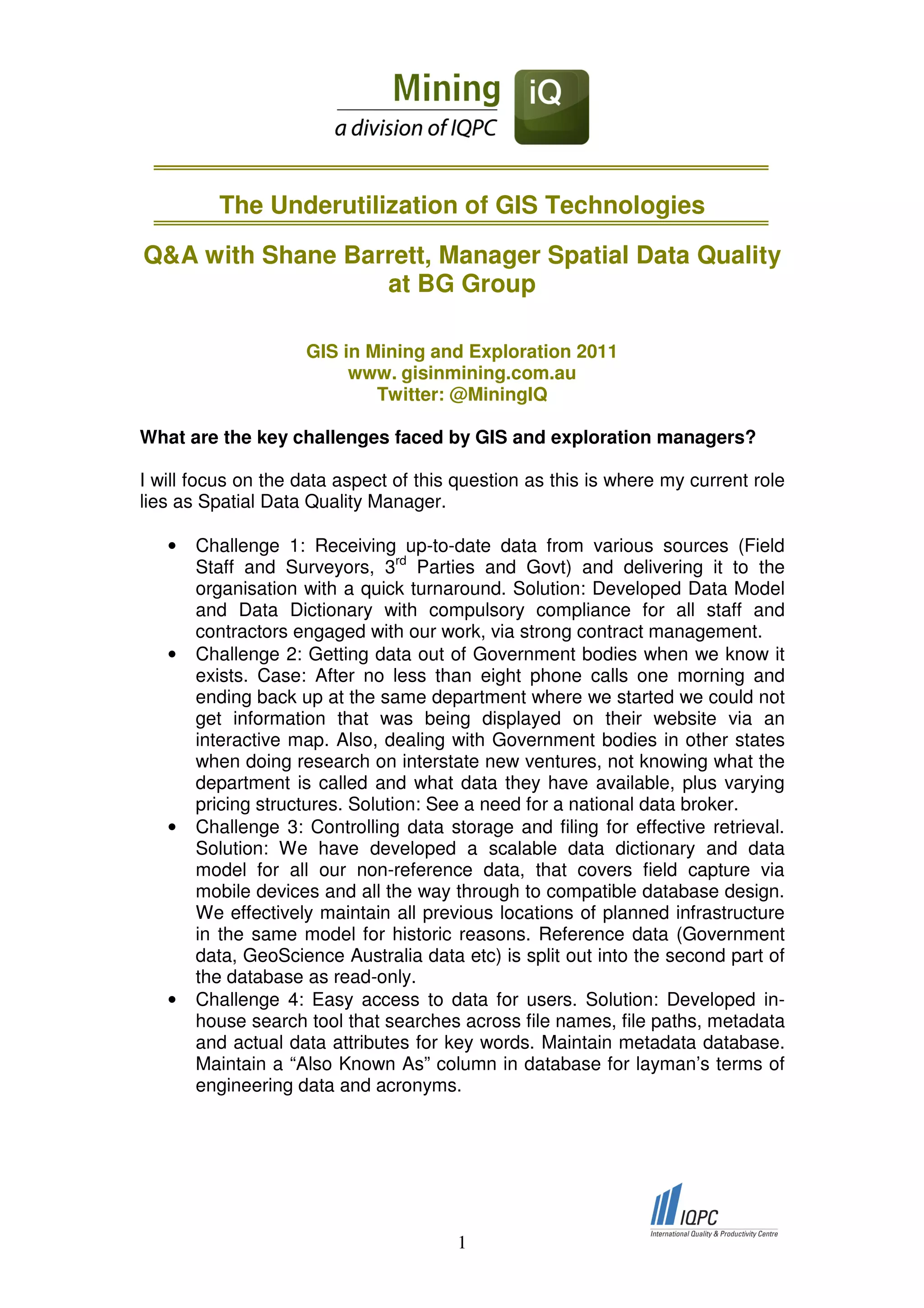 The Underutilization of GIS Technologies

Q&A with Shane Barrett, Manager Spatial Data Quality
                  at BG Group

                    GIS in Mining and Exploration 2011
                         www. gisinmining.com.au
                            Twitter: @MiningIQ

What are the key challenges faced by GIS and exploration managers?

I will focus on the data aspect of this question as this is where my current role
lies as Spatial Data Quality Manager.

   •   Challenge 1: Receiving up-to-date data from various sources (Field
       Staff and Surveyors, 3rd Parties and Govt) and delivering it to the
       organisation with a quick turnaround. Solution: Developed Data Model
       and Data Dictionary with compulsory compliance for all staff and
       contractors engaged with our work, via strong contract management.
   •   Challenge 2: Getting data out of Government bodies when we know it
       exists. Case: After no less than eight phone calls one morning and
       ending back up at the same department where we started we could not
       get information that was being displayed on their website via an
       interactive map. Also, dealing with Government bodies in other states
       when doing research on interstate new ventures, not knowing what the
       department is called and what data they have available, plus varying
       pricing structures. Solution: See a need for a national data broker.
   •   Challenge 3: Controlling data storage and filing for effective retrieval.
       Solution: We have developed a scalable data dictionary and data
       model for all our non-reference data, that covers field capture via
       mobile devices and all the way through to compatible database design.
       We effectively maintain all previous locations of planned infrastructure
       in the same model for historic reasons. Reference data (Government
       data, GeoScience Australia data etc) is split out into the second part of
       the database as read-only.
   •   Challenge 4: Easy access to data for users. Solution: Developed in-
       house search tool that searches across file names, file paths, metadata
       and actual data attributes for key words. Maintain metadata database.
       Maintain a “Also Known As” column in database for layman’s terms of
       engineering data and acronyms.




                                       1
 