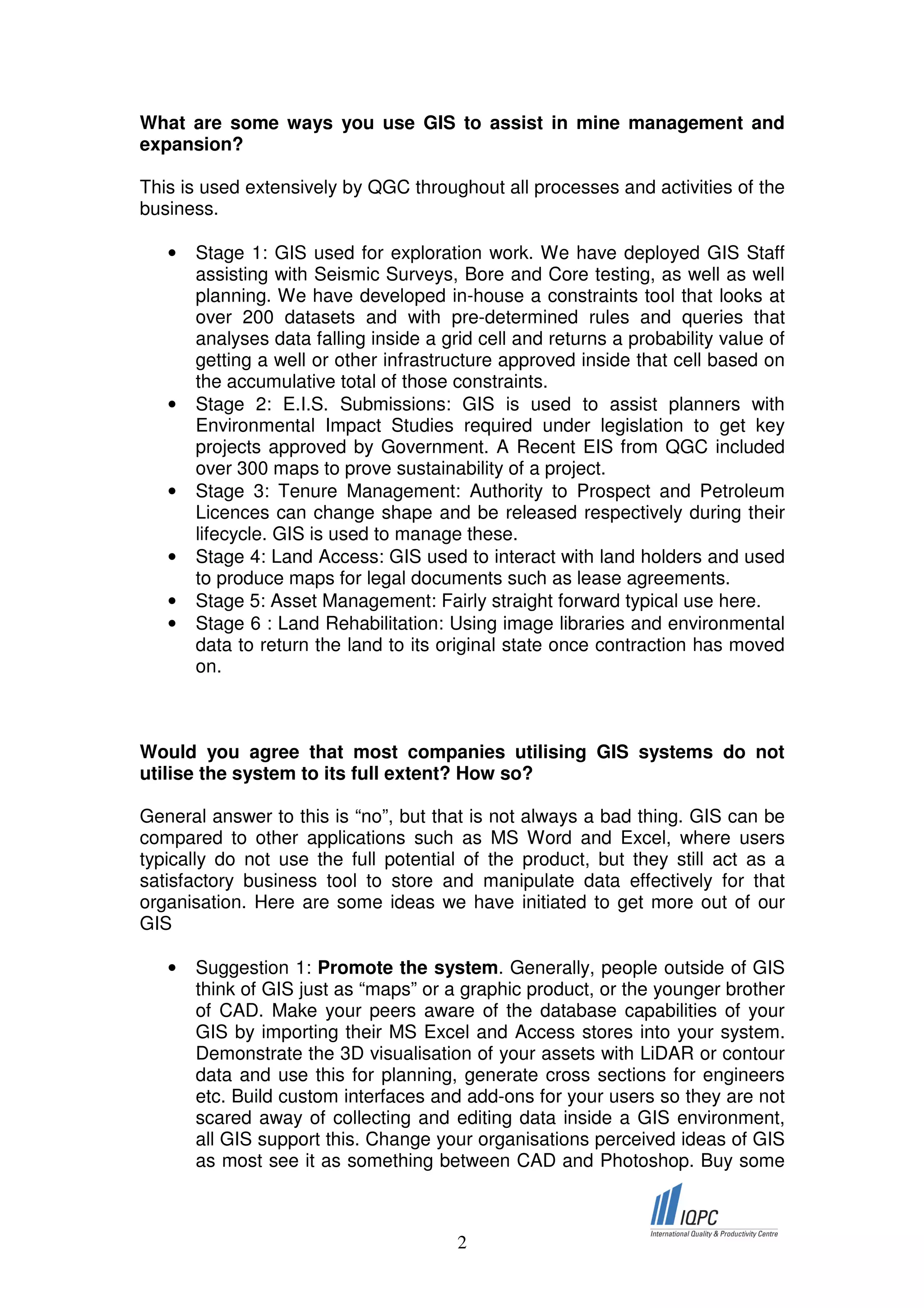 What are some ways you use GIS to assist in mine management and
expansion?

This is used extensively by QGC throughout all processes and activities of the
business.

   •   Stage 1: GIS used for exploration work. We have deployed GIS Staff
       assisting with Seismic Surveys, Bore and Core testing, as well as well
       planning. We have developed in-house a constraints tool that looks at
       over 200 datasets and with pre-determined rules and queries that
       analyses data falling inside a grid cell and returns a probability value of
       getting a well or other infrastructure approved inside that cell based on
       the accumulative total of those constraints.
   •   Stage 2: E.I.S. Submissions: GIS is used to assist planners with
       Environmental Impact Studies required under legislation to get key
       projects approved by Government. A Recent EIS from QGC included
       over 300 maps to prove sustainability of a project.
   •   Stage 3: Tenure Management: Authority to Prospect and Petroleum
       Licences can change shape and be released respectively during their
       lifecycle. GIS is used to manage these.
   •   Stage 4: Land Access: GIS used to interact with land holders and used
       to produce maps for legal documents such as lease agreements.
   •   Stage 5: Asset Management: Fairly straight forward typical use here.
   •   Stage 6 : Land Rehabilitation: Using image libraries and environmental
       data to return the land to its original state once contraction has moved
       on.



Would you agree that most companies utilising GIS systems do not
utilise the system to its full extent? How so?

General answer to this is “no”, but that is not always a bad thing. GIS can be
compared to other applications such as MS Word and Excel, where users
typically do not use the full potential of the product, but they still act as a
satisfactory business tool to store and manipulate data effectively for that
organisation. Here are some ideas we have initiated to get more out of our
GIS

   •   Suggestion 1: Promote the system. Generally, people outside of GIS
       think of GIS just as “maps” or a graphic product, or the younger brother
       of CAD. Make your peers aware of the database capabilities of your
       GIS by importing their MS Excel and Access stores into your system.
       Demonstrate the 3D visualisation of your assets with LiDAR or contour
       data and use this for planning, generate cross sections for engineers
       etc. Build custom interfaces and add-ons for your users so they are not
       scared away of collecting and editing data inside a GIS environment,
       all GIS support this. Change your organisations perceived ideas of GIS
       as most see it as something between CAD and Photoshop. Buy some



                                        2
 