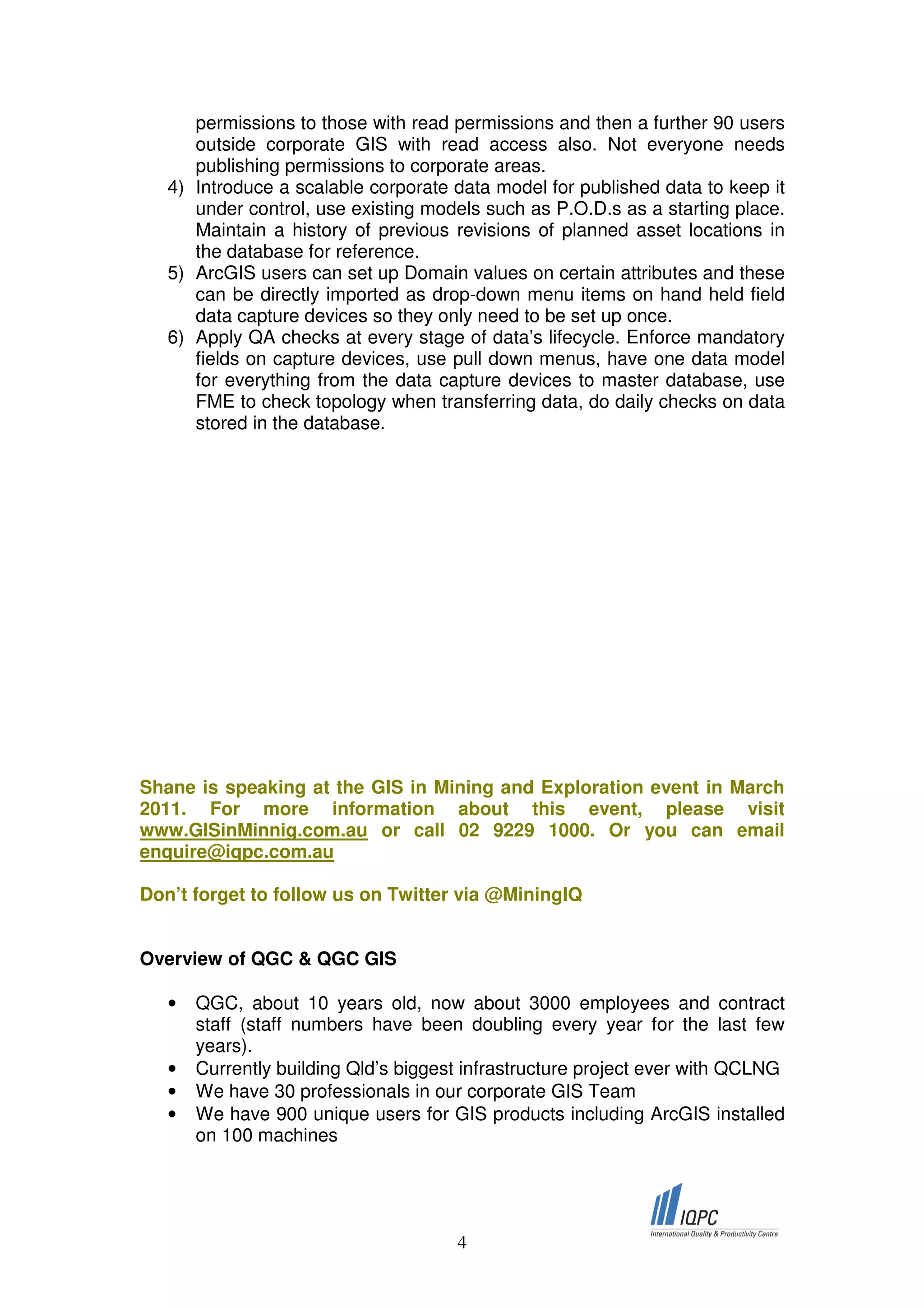 permissions to those with read permissions and then a further 90 users
      outside corporate GIS with read access also. Not everyone needs
      publishing permissions to corporate areas.
   4) Introduce a scalable corporate data model for published data to keep it
      under control, use existing models such as P.O.D.s as a starting place.
      Maintain a history of previous revisions of planned asset locations in
      the database for reference.
   5) ArcGIS users can set up Domain values on certain attributes and these
      can be directly imported as drop-down menu items on hand held field
      data capture devices so they only need to be set up once.
   6) Apply QA checks at every stage of data’s lifecycle. Enforce mandatory
      fields on capture devices, use pull down menus, have one data model
      for everything from the data capture devices to master database, use
      FME to check topology when transferring data, do daily checks on data
      stored in the database.




Shane is speaking at the GIS in Mining and Exploration event in March
2011. For more information about this event, please visit
www.GISinMinnig.com.au or call 02 9229 1000. Or you can email
enquire@iqpc.com.au

Don’t forget to follow us on Twitter via @MiningIQ


Overview of QGC & QGC GIS

   •   QGC, about 10 years old, now about 3000 employees and contract
       staff (staff numbers have been doubling every year for the last few
       years).
   •   Currently building Qld’s biggest infrastructure project ever with QCLNG
   •   We have 30 professionals in our corporate GIS Team
   •   We have 900 unique users for GIS products including ArcGIS installed
       on 100 machines




                                      4
 