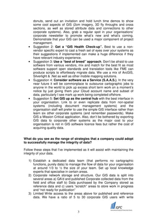 donuts, send out an invitation and hold lunch time demos to show
       some cool aspects of GIS (2cm imagery, 3D fly throughs and cross
       sections, as well as stored attribute data and connections to other
       corporate systems). Also, grab a regular spot in your organisations’
       corporate newsletter to promote what’s new and what’s coming.
       Demonstrate that your GIS can be used a major component of project
       management.
   •   Suggestion 2: Get a “GIS Health Check-up”. Best to use a non-
       vendor specific expert to cast a fresh set of eyes over your systems as
       their suggestions if implemented can make a huge difference if they
       have relevant industry experience.
   •   Suggestion 3: Use a “best of breed” approach. Don’t be afraid to use
       software from various vendors, mix and match for the best fit as most
       software support open standards and translation tools like FME can
       produce scripts to effortlessly migrate data. We use a mix of ArcGIS,
       Silverlight & .Net as well as other mobile mapping solutions.
   •   Suggestion 4: Consider software as a Service (S.A.A.S.). In the very
       near future it will be commonplace to outsource cartographic jobs to
       anyone in the world to pick up excess short term work on a moment’s
       notice by just giving them your Cloud account name and subset of
       data, particularly I see mark up work being completed offshore.
   •   Suggestion 5: Set GIS up as the central hub with the best interface in
       your organisation. Link to or even replicate data from non-spatial
       systems (including document management systems) and the
       organisation staff will prefer to use the simple GIS interface rather than
       learn six other corporate systems (and remember passwords). Make
       GIS a Mission Critical application. Also, don’t be bothered by exporting
       GIS data to corporate other systems as the major cost to your
       organisation is not in GIS software licence fees but rather the cost of
       acquiring quality data.


What do you see as the range of strategies that a company could adopt
to successfully manage the integrity of data?

Follow these steps that I’ve implemented as it will assist with maintaining the
integrity of your data.

   1) Establish a dedicated data team (that performs no cartographic
      functions, purely data) to manage the flow of data for your organisation
      at around 1/3 to ½ the size of your team. Set up local knowledge
      experts that specialise in certain areas.
   2) Corporate network storage and structure. Our GIS data is split into
      several areas a) QA’d and published Corporate collected data from the
      field and office staff b) Data purchased by the Company stored as
      reference data and c) users “scratch” areas to store work in progress
      and “not ready for publication”
   3) Limited Write access to the areas above for published and reference
      data. We have a ratio of 5 to 30 corporate GIS users with write



                                       3
 