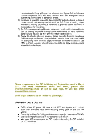 permissions to those with read permissions and then a further 90 users
      outside corporate GIS with read access also. Not everyone needs
      publishing permissions to corporate areas.
   4) Introduce a scalable corporate data model for published data to keep it
      under control, use existing models such as P.O.D.s as a starting place.
      Maintain a history of previous revisions of planned asset locations in
      the database for reference.
   5) ArcGIS users can set up Domain values on certain attributes and these
      can be directly imported as drop-down menu items on hand held field
      data capture devices so they only need to be set up once.
   6) Apply QA checks at every stage of data’s lifecycle. Enforce mandatory
      fields on capture devices, use pull down menus, have one data model
      for everything from the data capture devices to master database, use
      FME to check topology when transferring data, do daily checks on data
      stored in the database.




Shane is speaking at the GIS in Mining and Exploration event in March
2011. For more information about this event, please visit
www.GISinMinnig.com.au or call 02 9229 1000. Or you can email
enquire@iqpc.com.au

Don’t forget to follow us on Twitter via @MiningIQ


Overview of QGC & QGC GIS

   •   QGC, about 10 years old, now about 3000 employees and contract
       staff (staff numbers have been doubling every year for the last few
       years).
   •   Currently building Qld’s biggest infrastructure project ever with QCLNG
   •   We have 30 professionals in our corporate GIS Team
   •   We have 900 unique users for GIS products including ArcGIS installed
       on 100 machines




                                      4
 