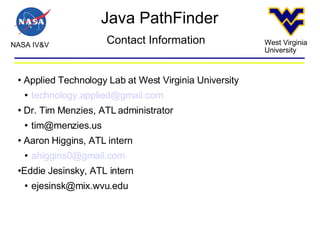 Java PathFinder NASA IV&V West Virginia University Contact Information Applied Technology Lab at West Virginia University [email_address] Dr. Tim Menzies, ATL administrator [email_address] Aaron Higgins, ATL intern [email_address] Eddie Jesinsky, ATL intern [email_address] 
