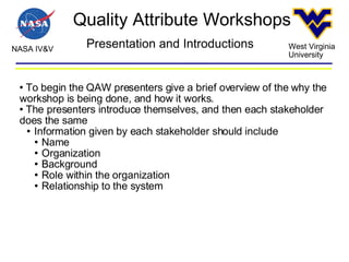 Quality Attribute Workshops NASA IV&V West Virginia University Presentation and Introductions To begin the QAW presenters give a brief overview of the why the workshop is being done, and how it works.  The presenters introduce themselves, and then each stakeholder does the same Information given by each stakeholder should include Name Organization Background Role within the organization Relationship to the system 