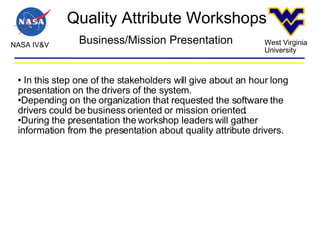 Quality Attribute Workshops NASA IV&V West Virginia University Business/Mission Presentation In this step one of the stakeholders will give about an hour long presentation on the drivers of the system. Depending on the organization that requested the software the drivers could be business oriented or mission oriented. During the presentation the workshop leaders will gather information from the presentation about quality attribute drivers. 