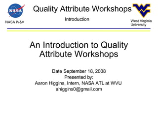 Quality Attribute Workshops NASA IV&V West Virginia University Introduction An Introduction to Quality Attribute Workshops Date September 18, 2008 Presented by: Aaron Higgins, Intern, NASA ATL at WVU  [email_address] 