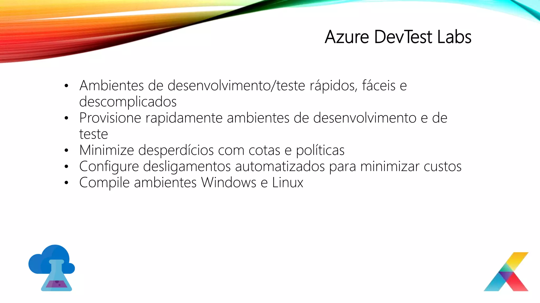 Azure DevTest Labs
• Ambientes de desenvolvimento/teste rápidos, fáceis e
descomplicados
• Provisione rapidamente ambientes de desenvolvimento e de
teste
• Minimize desperdícios com cotas e políticas
• Configure desligamentos automatizados para minimizar custos
• Compile ambientes Windows e Linux
 