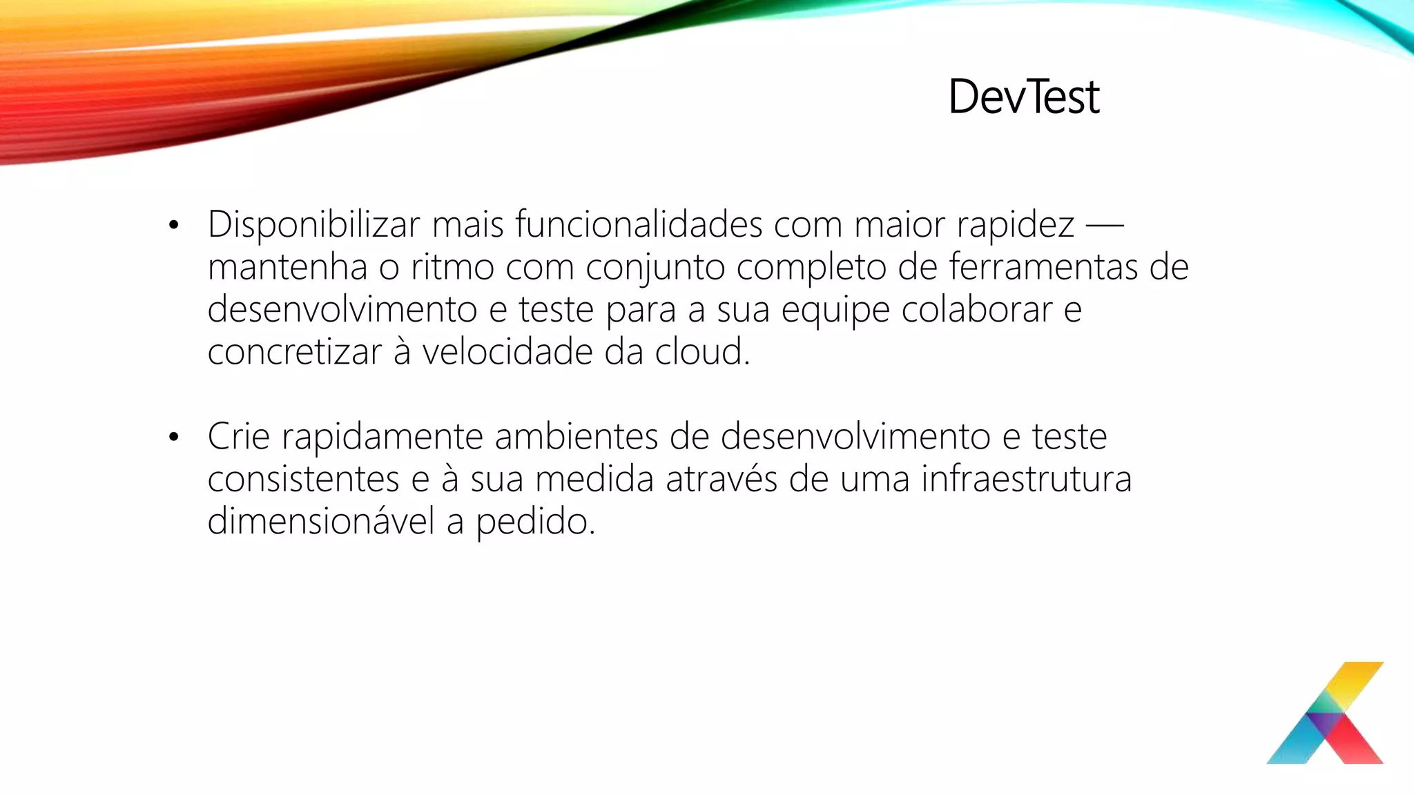 DevTest
• Disponibilizar mais funcionalidades com maior rapidez —
mantenha o ritmo com conjunto completo de ferramentas de
desenvolvimento e teste para a sua equipe colaborar e
concretizar à velocidade da cloud.
• Crie rapidamente ambientes de desenvolvimento e teste
consistentes e à sua medida através de uma infraestrutura
dimensionável a pedido.
 