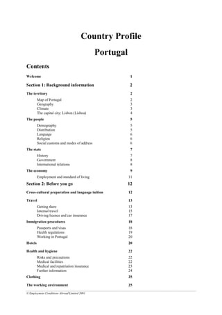 © Employment Conditions Abroad Limited 2001
Country Profile
Portugal
Contents
Welcome 1
Section 1: Background information 2
The territory 2
Map of Portugal 2
Geography 3
Climate 3
The capital city: Lisbon (Lisboa) 4
The people 5
Demography 5
Distribution 5
Language 6
Religion 6
Social customs and modes of address 6
The state 7
History 7
Government 8
International relations 8
The economy 9
Employment and standard of living 11
Section 2: Before you go 12
Cross-cultural preparation and language tuition 12
Travel 13
Getting there 13
Internal travel 15
Driving licence and car insurance 17
Immigration procedures 18
Passports and visas 18
Health regulations 19
Working in Portugal 20
Hotels 20
Health and hygiene 22
Risks and precautions 22
Medical facilities 22
Medical and repatriation insurance 23
Further information 24
Clothing 25
The working environment 25
 