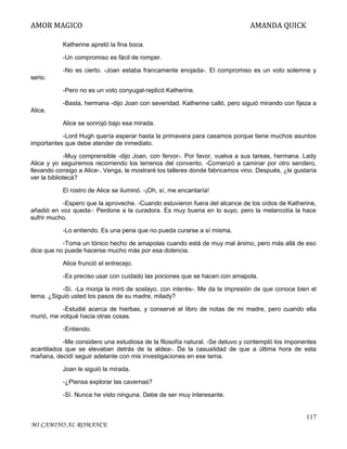 AMOR MAGICO

AMANDA QUICK

Katherine apretó la fina boca.
-Un compromiso es fácil de romper.
-No es cierto. -Joan estaba francamente enojada-. El compromiso es un voto solemne y
serio.
-Pero no es un voto conyugal-replicó Katherine.
-Basta, hermana -dijo Joan con severidad. Katherine calló, pero siguió mirando con fijeza a
Alice.
Alice se sonrojó bajo esa mirada.
-Lord Hugh quería esperar hasta la primavera para casamos porque tiene muchos asuntos
importantes que debe atender de inmediato.
-Muy comprensible -dijo Joan, con fervor-. Por favor, vuelva a sus tareas, hermana. Lady
Alice y yo seguiremos recorriendo los terrenos del convento. -Comenzó a caminar por otro sendero,
llevando consigo a Alice-. Venga, le mostraré los talleres donde fabricamos vino. Después, ¿le gustaría
ver la biblioteca?
El rostro de Alice se iluminó. -¡Oh, sí, me encantaría!
-Espero que la aproveche. -Cuando estuvieron fuera del alcance de los oídos de Katherine,
añadió en voz queda-: Perdone a la curadora. Es muy buena en lo suyo, pero la melancolía la hace
sufrir mucho.
-Lo entiendo. Es una pena que no pueda curarse a sí misma.
-Toma un tónico hecho de amapolas cuando está de muy mal ánimo, pero más allá de eso
dice que no puede hacerse mucho más por esa dolencia.
Alice frunció el entrecejo.
-Es preciso usar con cuidado las pociones que se hacen con amapola.
-Sí. -La monja la miró de soslayo, con interés-. Me da la impresión de que conoce bien el
tema. ¿Siguió usted los pasos de su madre, milady?
-Estudié acerca de hierbas, y conservé el libro de notas de mi madre, pero cuando ella
murió, me volqué hacia otras cosas.
-Entiendo.
-Me considero una estudiosa de la filosofía natural. -Se detuvo y contempló los imponentes
acantilados que se elevaban detrás de la aldea-. Da la casualidad de que a última hora de esta
mañana, decidí seguir adelante con mis investigaciones en ese tema.
Joan le siguió la mirada.
-¿Piensa explorar las cavernas?
-Sí. Nunca he visto ninguna. Debe de ser muy interesante.

117
MI CAMINO AL ROMANCE

 