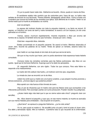 AMOR MAGICO

AMANDA QUICK

-Yo ya no puedo hacer nada más. -Katherine se levantó-. Ahora, queda en manos de Dios.
El semblante estaba más sombrío que de costumbre pero, fuera de eso, no había más
señales de emoción en sus facciones. "Parece distante, desapegada -pensó Alice-. Como si fuese una
curandera que conoce los límites de los remedios que aplica. Qué diferente de mi madre." Helen no se
rendía hasta que la muerte le arrebataba a la víctima.
Joan se persignó.
La esposa del molinero lloraba con toda la angustia maternal, y su llanto se renovó. El
esposo, un individuo con torso de barril y rostro bondadoso, la acercó a él con torpeza y le dio unas
palmadas en el hombro.
-Vamos, vamos -murmuró repetidamente, mirando impotente a Alice por encima del
hombro de su esposa. El también tenía los ojos húmedos-. Gracias por venir, milady.
-Está bien -respondió Alice, distraída.
Estaba concentrada en el pequeño paciente. Se acercó al lecho. Mientras observaba al
Joven John, recordó las palabras de su madre: "Antes de aplicar un remedio, observa todos los
síntomas."
Joan habló en voz baja desde el otro lado de la piel que servía de lecho.
-Sé que no hay mucho que hacer, pero no podía abandonar toda esperanza hasta haberla
consultado.
-Conozco todos los remedios corrientes para las fiebres pulmonares -dijo Alice en voz
queda-. Igual que la hermana Katherine. Supongo que le ha dado los apropiados.
-Sí -respondió Katherine, con aire rígido-. Todos los que conozco. Pero esta fiebre no
responde a los medicamentos.
La madre del niño sollozó más fuerte, y el molinero cerró los ojos, angustiado.
La mirada de Joan se encontró con la de Alice.
-Usted me contó que su madre era una buena curadora, y que preparó muchas pociones y
tónicos exclusivos. ¿Conoce alguno que podamos probar?
Alice apretó con más fuerza el libro forrado de cuero.
-Hay un par de infusiones que mi madre creó para las fiebres raras que acompañan a las
infecciones pulmonares. Pero aconsejó usarlas con suma precaución. Pueden resultar muy peligrosas.
-¿Acaso habrá algo más letal que lo que se cierne sobre este chico? -preguntó Joan con
sencillez.
-No. -Alice observó al pequeño y supo que, en ese mismo instante, la muerte se acercaba
con sus manos heladas para arrebatado--. Esa erupción en el pecho...
-¿Qué tiene? -se apresuró a preguntar Katherine-. ¿La ha visto antes?
-Yo no, pero quizá mi madre sí. -Se arrodilló junto a la piel y tomó el pulso al Joven John.
Era débil y demasiado rápido. Miró al molinero-. Cuénteme todo lo que recuerde de la enfermedad.

150
MI CAMINO AL ROMANCE

 
