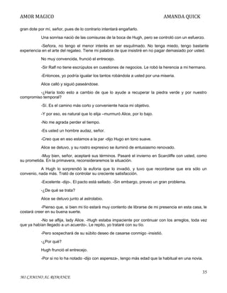 AMOR MAGICO

AMANDA QUICK

gran dote por mí, señor, pues de lo contrario intentará engañarlo.
Una sonrisa nació de las comisuras de la boca de Hugh, pero se controló con un esfuerzo.
-Señora, no tengo el menor interés en ser esquilmado. No tenga miedo, tengo bastante
experiencia en el arte del regateo. Tiene mi palabra de que insistiré en no pagar demasiado por usted.
No muy convencida, frunció el entrecejo.
-Sir Ralf no tiene escrúpulos en cuestiones de negocios. Le robó la herencia a mi hermano.
-Entonces, yo podría igualar los tantos robándola a usted por una miseria.
Alice calló y siguió paseándose.
-¿Haría todo esto a cambio de que lo ayude a recuperar la piedra verde y por nuestro
compromiso temporal?
-Sí. Es el camino más corto y conveniente hacia mi objetivo.
-Y por eso, es natural que lo elija –murmuró Alice, por lo bajo.
-No me agrada perder el tiempo.
-Es usted un hombre audaz, señor.
-Creo que en eso estamos a la par -dijo Hugo en tono suave.
Alice se detuvo, y su rostro expresivo se iluminó de entusiasmo renovado.
-Muy bien, señor, aceptaré sus términos. Pasaré el invierno en Scarcliffe con usted, como
su prometida. En la primavera, reconsideraremos la situación.
A Hugh lo sorprendió la euforia que lo invadió, y tuvo que recordarse que era sólo un
convenio, nada más. Trató de controlar su creciente satisfacción.
-Excelente -dijo-. El pacto está sellado. -Sin embargo, preveo un gran problema.
-¿De qué se trata?
Alice se detuvo junto al astrolabio.
-Pienso que, si bien mi tío estará muy contento de librarse de mi presencia en esta casa, le
costará creer en su buena suerte.
-No se aflija, lady Alice. -Hugh estaba impaciente por continuar con los arreglos, toda vez
que ya habían llegado a un acuerdo-. Le repito, yo trataré con su tío.
-Pero sospechará de su súbito deseo de casarse conmigo -insistió.
-¿Por qué?
Hugh frunció el entrecejo.
-Por si no lo ha notado -dijo con aspereza-, tengo más edad que la habitual en una novia.

35
MI CAMINO AL ROMANCE

 