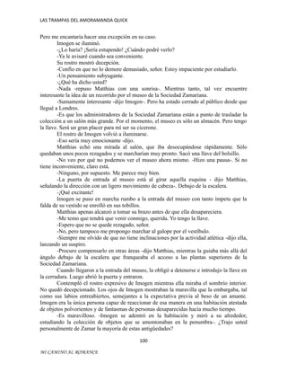 LAS TRAMPAS DEL AMORAMANDA QUICK

Pero me encantaría hacer una excepción en su caso.
Imogen se iluminó.
-¿Lo haría? ¡Sería estupendo! ¿Cuándo podré verlo?
-Ya le avisaré cuando sea conveniente.
Su rostro mostró decepción.
-Confío en que no lo demore demasiado, señor. Estoy impaciente por estudiarlo.
-Un pensamiento subyugante.
-¿Qué ha dicho usted?
-Nada -repuso Matthias con una sonrisa-. Mientras tanto, tal vez encuentre
interesante la idea de un recorrido por el museo de la Sociedad Zamariana.
-Sumamente interesante -dijo Imogen-. Pero ha estado cerrado al público desde que
llegué a Londres.
-Es que los administradores de la Sociedad Zamariana están a punto de trasladar la
colección a un salón más grande. Por el momento, el museo es sólo un almacén. Pero tengo
la llave. Será un gran placer para mí ser su cicerone.
El rostro de Imogen volvió a iluminarse.
-Eso sería muy emocionante -dijo.
Matthias echó una mirada al salón, que iba desocupándose rápidamente. Sólo
quedaban unos pocos rezagados y se marcharían muy pronto. Sacó una llave del bolsillo.
-No veo por qué no podemos ver el museo ahora mismo. -Hizo una pausa-. Si no
tiene inconveniente, claro está.
-Ninguno, por supuesto. Me parece muy bien.
-La puerta de entrada al museo está al girar aquella esquina - dijo Matthias,
señalando la dirección con un ligero movimiento de cabeza-. Debajo de la escalera.
-¡Qué excitante!
Imogen se puso en marcha rumbo a la entrada del museo con tanto ímpetu que la
falda de su vestido se enrolló en sus tobillos.
Matthias apenas alcanzó a tomar su brazo antes de que ella desapareciera.
-Me temo que tendrá que venir conmigo, querida. Yo tengo la llave.
-Espero que no se quede rezagado, señor.
-No, pero tampoco me propongo marchar al galope por el vestíbulo.
-Siempre me olvido de que no tiene inclinaciones por la actividad atlética -dijo ella,
lanzando un suspiro.
-Procuro compensarlo en otras áreas -dijo Matthias, mientras la guiaba más allá del
ángulo debajo de la escalera que franqueaba el acceso a las plantas superiores de la
Sociedad Zamariana.
Cuando llegaron a la entrada del museo, la obligó a detenerse e introdujo la llave en
la cerradura. Luego abrió la puerta y entraron.
Contempló el rostro expresivo de Imogen mientras ella miraba el sombrío interior.
No quedó decepcionado. Los ojos de Imogen mostraban la maravilla que la embargaba, tal
como sus labios entreabiertos, semejantes a la expectativa previa al beso de un amante.
Imogen era la única persona capaz de reaccionar de esa manera en una habitación atestada
de objetos polvorientos y de fantasmas de personas desaparecidas hacía mucho tiempo.
-Es maravilloso. -Imogen se adentró en la habitación y miró a su alrededor,
estudiando la colección de objetos que se amontonaban en la penumbra-. ¿Trajo usted
personalmente de Zamar la mayoría de estas antigüedades?
100
MI CAMINO AL ROMANCE

 