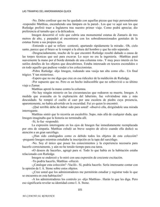 LAS TRAMPAS DEL AMORAMANDA QUICK

-No. Debo confesar que me he quedado con aquellas piezas que traje personalmente
-respondió Matthias, encendiendo una lámpara en la pared-. Los que ve aquí son los que
Rutledge prefirió traer a Inglaterra tras nuestro primer viaje. Como podrá apreciar, dio
preferencia al tamaño que a la delicadeza.
Imogen descorrió el velo que cubría una monumental estatua de Zamaris de tres
metros de alto, y parpadeó al encontrarse con los sobredimensionados genitales de la
estatua frente a sus propios ojos.
-Entiendo a qué se refiere -contestó, apartando rápidamente la mirada-. Oh, cielo
santo, parece que el brazo se le rompió a la altura del hombro y que ha sido separado.
-Desgraciadamente, mucho de lo que encontró Rutledge resultó dañado a causa de
las torpes técnicas que usó para excavar. Lo suyo no era la ingeniería. -Matthias pasó
suavemente la mano por el borde dentado de una columna rota-. Y muy poco interés en los
sutiles detalles de los objetos que descubrimos. Estaba interesado en tesoros escondidos o
en todo aquello que pudiese vender a los coleccionistas.
-Pobre Rutledge -dijo Imogen, rodeando una vasija tan alta como ella-. Un final
trágico. Y tan misterioso.
-Espero que no me diga que cree en esa ridiculez de la maldición de Rutledge.
-Por supuesto que no. Pero es un hecho indiscutible que no sobrevivió a su último
viaje a Zamar.
Matthias apretó la mano contra la columna.
-No hay ningún misterio en las circunstancias que rodearon su muerte, Imogen. A
medida que avanzaba en la exploración del laberinto, fue volviéndose más y más
descuidado. Se rompió el cuello al caer por una escalera de piedra cuya presencia,
aparentemente, no había advertido en la oscuridad. Fui yo quien lo encontró.
-¡Qué terrible debe de haber sido para usted! -observó ella, dirigiéndole una mirada
interrogante.
Matthias sintió que lo recorría un escalofrío. Supo, más allá de cualquier duda, que
Imogen imaginaba que la historia no terminaba allí.
-Sí, lo fue -respondió.
La expresión interrogante en los ojos de Imogen fue inmediatamente reemplazada
por otra de simpatía. Matthias exhaló un breve suspiro de alivio cuando ella dedicó su
atención a un gran sarcófago.
-¿Han sido catalogados como es debido todos los objetos de esta colección?
-preguntó Imogen mientras estudiaba la inscripción en la tapa del sarcófago.
-No. Soy el único que posee los conocimientos y la experiencia necesaria para
hacerlo correctamente, y aún no he tenido tiempo para esa tarea.
«O deseos de hacerla», agregó para sí. Todo lo que había en la habitación estaba
relacionado con Rutledge.
Imogen se enderezó y lo miró con una expresión de creciente excitación.
-Yo podría hacerlo, Matthias -ofreció.
-¿Catalogar esta colección? -Vaciló-. Sí, podría hacerlo. Sería interesante contar con
la opinión de I. A. Stone sobre estos objetos.
-¿Cree usted que los administradores me permitirán estudiar y registrar todo lo que
se encuentra en esta habitación?
-A los administradores los controlo yo -dijo Matthias-. Harán lo que les diga. Pero
eso significaría revelar su identidad como I. A. Stone.
101
MI CAMINO AL ROMANCE

 