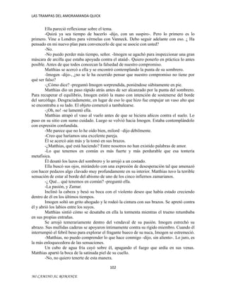 LAS TRAMPAS DEL AMORAMANDA QUICK

Ella pareció reflexionar sobre el tema.
-Quizá ya sea tiempo de hacerlo -dijo, con un suspiro-. Pero lo primero es lo
primero. Vine a Londres para vérmelas con Vanneck. Debo seguir adelante con eso. ¿ Ha
pensado en mi nuevo plan para convencerlo de que se asocie con usted?
-No.
-No puedo perder más tiempo, señor. -Imogen se agachó para inspeccionar una gran
máscara de arcilla que estaba apoyada contra el ataúd-. Quiero ponerlo en práctica lo antes
posible. Antes de que todos conozcan la falsedad de nuestro compromiso.
Matthias se acercó a ella y se encontró contemplando la punta de su sombrero.
-Imogen -dijo-, ¿no se le ha ocurrido pensar que nuestro compromiso no tiene por
qué ser falso?
-¿Cómo dice? -preguntó Imogen sorprendida, poniéndose súbitamente en pie.
Matthias dio un paso rápido atrás antes de ser alcanzado por la punta del sombrero.
Para recuperar el equilibrio, Imogen estiró la mano con intención de sostenerse del borde
del sarcófago. Desgraciadamente, en lugar de eso lo que hizo fue empujar un vaso alto que
se encontraba a su lado. El objeto comenzó a tambalearse.
-¡Oh, no! -se lamentó ella.
Matthias atrapó el vaso al vuelo antes de que se hiciera añicos contra el suelo. Lo
puso en su sitio con sumo cuidado. Luego se volvió hacia Imogen. Estaba contemplándolo
con expresión confundida.
-Me parece que no lo he oído bien, milord –dijo débilmente.
-Creo que haríamos una excelente pareja.
Él se acercó aún más y la tomó en sus brazos.
-¿Matthias, qué está haciendo? Entre nosotros no han existido palabras de amor.
-Lo que tenemos en común es más fuerte y más perdurable que esa tontería
metafísica.
Él desató los lazos del sombrero y lo arrojó a un costado.
Ella buscó sus ojos, mirándolo con una expresión de desesperación tal que amenazó
con hacer pedazos algo clavado muy profundamente en su interior. Matthias tuvo la terrible
sensación de estar al borde del abismo de uno de los cinco infiernos zamarianos.
-¿ Qué... qué tenemos en común? -preguntó ella.
-La pasión, y Zamar.
Inclinó la cabeza y besó su boca con el violento deseo que había estado creciendo
dentro de él en los últimos tiempos.
Imogen soltó un grito ahogado y le rodeó la cintura con sus brazos. Se apretó contra
él y abrió los labios entre los suyos.
Matthias sintió cómo se desataba en ella la tormenta mientras el trueno retumbaba
en sus propias entrañas.
Se arrojó temerariamente dentro del vendaval de su pasión. Imogen estrechó su
abrazo. Sus mullidas caderas se apoyaron íntimamente contra su rígido miembro. Cuando él
interrumpió el febril beso para explorar el fragante hueco de su nuca, Imogen se estremeció.
-Matthias, no puedo comprender lo que hace conmigo -dijo, sin aliento-. Lo juro, es
la más enloquecedora de las sensaciones.
Un cubo de agua fría cayó sobre él, apagando el fuego que ardía en sus venas.
Matthias apartó la boca de la satinada piel de su cuello.
-No, no quiero tenerte de esta manera.
102
MI CAMINO AL ROMANCE

 