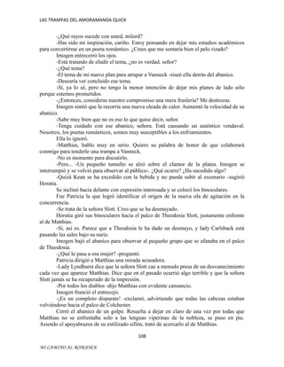 LAS TRAMPAS DEL AMORAMANDA QUICK

-¿Qué rayos sucede con usted, milord?
-Has sido mi inspiración, cariño. Estoy pensando en dejar mis estudios académicos
para convertirme en un poeta romántico. ¿Crees que me sentaría bien el pelo rizado?
Imogen entrecerró los ojos.
-Está tratando de eludir el tema, ¿no es verdad, señor?
-¿Qué tema?
-El tema de mi nuevo plan para atrapar a Vanneck -siseó ella detrás del abanico.
-Desearía ver concluido ese tema.
-Sí, ya lo sé, pero no tengo la menor intención de dejar mis planes de lado sólo
porque estemos prometidos.
-¿Entonces, consideras nuestro compromiso una mera fruslería? Me destrozas.
Imogen sintió que la recorría una nueva oleada de calor. Aumentó la velocidad de su
abanico.
-Sabe muy bien que no es eso lo que quise decir, señor.
-Tenga cuidado con ese abanico, señora. Está causando un auténtico vendaval.
Nosotros, los poetas románticos, somos muy susceptibles a los enfriamientos.
Ella lo ignoró.
-Matthias, hablo muy en serio. Quiero su palabra de honor de que colaborará
conmigo para tenderle una trampa a Vanneck.
-No es momento para discutirlo.
-Pero... -Un pequeño tumulto se alzó sobre el clamor de la platea. Imogen se
interrumpió y se volvió para observar al público-. ¿Qué ocurre? ¿Ha sucedido algo?
-Quizá Kean se ha excedido con la bebida y no pueda subir al escenario -sugirió
Horatia.
Se inclinó hacia delante con expresión interesada y se colocó los binoculares.
Fue Patricia la que logró identificar el origen de la nueva ola de agitación en la
concurrencia.
-Se trata de la señora Slott. Creo que se ha desmayado.
Horatia giró sus binoculares hacia el palco de Theodosia Slott, justamente enfrente
al de Matthias.
-Sí, así es. Parece que a Theodosia le ha dado un desmayo, y lady Carlsback está
pasando las sales bajo su nariz.
Imogen bajó el abanico para observar al pequeño grupo que se afanaba en el palco
de Theodosia.
-¿Qué le pasa a esa mujer? -preguntó.
Patricia dirigió a Matthias una mirada acusadora.
-Lady Lyndhurst dice que la señora Slott cae a menudo presa de un desvanecimiento
cada vez que aparece Matthias. Dice que en el pasado ocurrió algo terrible y que la señora
Slott jamás se ha recuperado de la impresión.
-Por todos los diablos -dijo Matthias con evidente cansancio.
Imogen frunció el entrecejo.
-¡Es un completo disparate! -exclamó, advirtiendo que todas las cabezas estaban
volviéndose hacia el palco de Colchester.
Cerró el abanico de un golpe. Resuelta a dejar en claro de una vez por todas que
Matthias no se enfrentaba solo a las lenguas viperinas de la nobleza, se puso en pie.
Asiendo el apoyabrazos de su estilizado sillón, trató de acercarlo al de Matthias.
108
MI CAMINO AL ROMANCE

 
