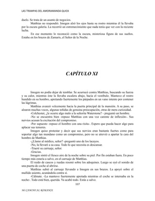 LAS TRAMPAS DEL AMORAMANDA QUICK

duelo. Se trata de un asunto de negocios.
Matthias no respondió. Imogen alzó los ojos hasta su rostro mientras él la llevaba
por la oscura galería. La recorrió un estremecimiento que nada tenía que ver con la reciente
lucha.
En ese momento lo reconoció como la oscura, misteriosa figura de sus sueños.
Estaba en los brazos de Zamaris, el Señor de la Noche.

CAPÍTULO XI

Imogen no podía dejar de temblar. Se acurrucó contra Matthias, buscando su fuerza
y su calor, mientras éste la llevaba escalera abajo, hacia el vestíbulo. Mantuvo el rostro
hundido en su hombro, apretando fuertemente los párpados en un vano intento por contener
las lágrimas.
Matthias avanzó velozmente hacia la puerta principal de la mansión. A su paso, se
alzaron muchas voces, algunas teñidas de genuina preocupación, otras de mera curiosidad.
-Colchester, ¿le ocurre algo malo a la señorita Waterstone? - preguntó un hombre.
-No se encuentra bien -repuso Matthias con una voz carente de inflexión-. Sus
nervios acusan la excitación del compromiso.
-Por supuesto -repuso el hombre con una risita-. Espero que pueda hacer algo para
aplacar sus temores.
Imogen quiso protestar y decir que sus nervios eran bastante fuertes como para
soportar algo tan mundano como un compromiso, pero no se atrevió a apartar la cara del
hombro de Matthias.
-¿Llamo al médico, señor? -preguntó uno de los lacayos.
-No, la llevaré a su casa. Todo lo que necesita es descansar.
-Traeré su carruaje, señor.
-Gracias.
Imogen sintió el fresco aire de la noche sobre su piel. Por fin estaban fuera. En poco
tiempo más estaría a salvo, en el carruaje de Matthias.
El ruido de cascos y ruedas resonó sobre los adoquines. Luego se oyó el sonido de
una puerta de coche al abrirse.
Matthias subió al carruaje llevando a Imogen en sus brazos. La apoyó sobre el
mullido asiento, acunándola contra sí.
-Cálmate. -La mantuvo fuertemente apretada mientras el coche se internaba en la
noche-. Todo está bien, querida. Ya acabó todo. Estás a salvo.
117
MI CAMINO AL ROMANCE

 