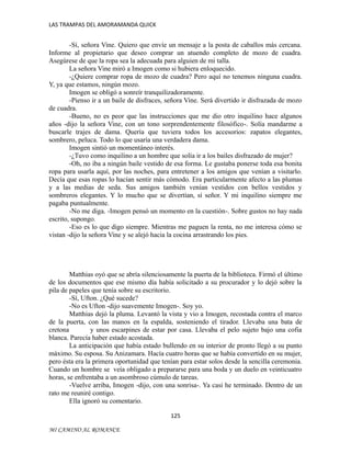 LAS TRAMPAS DEL AMORAMANDA QUICK

-Sí, señora Vine. Quiero que envíe un mensaje a la posta de caballos más cercana.
Informe al propietario que deseo comprar un atuendo completo de mozo de cuadra.
Asegúrese de que la ropa sea la adecuada para alguien de mi talla.
La señora Vine miró a Imogen como si hubiera enloquecido.
-¿Quiere comprar ropa de mozo de cuadra? Pero aquí no tenemos ninguna cuadra.
Y, ya que estamos, ningún mozo.
Imogen se obligó a sonreír tranquilizadoramente.
-Pienso ir a un baile de disfraces, señora Vine. Será divertido ir disfrazada de mozo
de cuadra.
-Bueno, no es peor que las instrucciones que me dio otro inquilino hace algunos
años -dijo la señora Vine, con un tono sorprendentemente filosófico-. Solía mandarme a
buscarle trajes de dama. Quería que tuviera todos los accesorios: zapatos elegantes,
sombrero, peluca. Todo lo que usaría una verdadera dama.
Imogen sintió un momentáneo interés.
-¿Tuvo como inquilino a un hombre que solía ir a los bailes disfrazado de mujer?
-Oh, no iba a ningún baile vestido de esa forma. Le gustaba ponerse toda esa bonita
ropa para usarla aquí, por las noches, para entretener a los amigos que venían a visitarlo.
Decía que esas ropas lo hacían sentir más cómodo. Era particularmente afecto a las plumas
y a las medias de seda. Sus amigos también venían vestidos con bellos vestidos y
sombreros elegantes. Y lo mucho que se divertían, sí señor. Y mi inquilino siempre me
pagaba puntualmente.
-No me diga. -Imogen pensó un momento en la cuestión-. Sobre gustos no hay nada
escrito, supongo.
-Eso es lo que digo siempre. Mientras me paguen la renta, no me interesa cómo se
vistan -dijo la señora Vine y se alejó hacia la cocina arrastrando los pies.

Matthias oyó que se abría silenciosamente la puerta de la biblioteca. Firmó el último
de los documentos que ese mismo día había solicitado a su procurador y lo dejó sobre la
pila de papeles que tenía sobre su escritorio.
-Sí, Ufton. ¿Qué sucede?
-No es Ufton -dijo suavemente Imogen-. Soy yo.
Matthias dejó la pluma. Levantó la vista y vio a Imogen, recostada contra el marco
de la puerta, con las manos en la espalda, sosteniendo el tirador. Llevaba una bata de
cretona
y unos escarpines de estar por casa. Llevaba el pelo sujeto bajo una cofia
blanca. Parecía haber estado acostada.
La anticipación que había estado bullendo en su interior de pronto llegó a su punto
máximo. Su esposa. Su Anizamara. Hacía cuatro horas que se había convertido en su mujer,
pero ésta era la primera oportunidad que tenían para estar solos desde la sencilla ceremonia.
Cuando un hombre se veía obligado a prepararse para una boda y un duelo en veinticuatro
horas, se enfrentaba a un asombroso cúmulo de tareas.
-Vuelve arriba, Imogen -dijo, con una sonrisa-. Ya casi he terminado. Dentro de un
rato me reuniré contigo.
Ella ignoró su comentario.
125
MI CAMINO AL ROMANCE

 