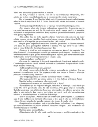 LAS TRAMPAS DEL AMORAMANDA QUICK

Había otras prioridades que reclamaban su atención.
-Sí, bien, volvamos a Vanneck. Más allá de sus limitaciones intelectuales, debe
admitir que es bien conocida la pasión que lo consume por los objetos zamarianos.
Dio la impresión de que Matthias habría preferido continuar la apasionada discusión
sobre la falta de experiencia de I. A. Stone. Pero accedió a tratar nuevamente el tema de
Vanneck.
-Siente codicia por todo objeto que se suponga proveniente del antiguo Zamar.
-Seré sincera, señor -dijo Imogen, endureciendo su posición-. Se comenta que, en
eso, usted es muy parecido a él. La diferencia entre ustedes es que usted es la autoridad
indiscutida en antigüedades zamarianas. Estoy segura de que su colección es un ejemplo de
buen gusto y rigurosidad.
-Sólo cobijo bajo mi techo aquellos objetos zamarianos más curiosos, de mejor
calidad y mayor interés. -Matthias Contempló a Imogen con una mirada indescifrable-. En
otras palabras, sólo aquellos que yo mismo descubro. ¿Me explico?
Imogen quedó sorprendida ante el leve escalofrío que recorrió su columna vertebral.
Eran pocas las cosas que lograban perturbar su control, pero algo en la voz de Matthias
tenía la virtud de hacerlo. Aspiró profundamente y dijo:
-Como ya le he dicho, no tengo pruebas que acusen a Vanneck de asesinato. Pero
debo demasiado a Lucy como para permitir que su muerte quede impune. Llevaba tres años
intentando esbozar un plan que me permitiera lograr un objetivo, pero hasta la muerte de mi
tío Selwyn no había vislumbrado la manera de vengar a Lucy.
-¿Qué intenta hacer con Vanneck?
-Creo que he encontrado la forma de destruirlo ante los ojos de todo el mundo.
Cuando haya terminado con él, Vanneck no estará en condiciones de aprovecharse de otra
mujer inocente como Lucy.
-Habla completamente en serio, ¿verdad?
-Sí, milord. -Imogen alzó la barbilla y sostuvo su mirada ,sin pestañear-. Soy una
persona extremadamente seria. Me propongo tender una trampa a Vanneck, algo que
provocará su ruina social y financiera.
-Una trampa requiere de un señuelo -indicó suavemente Matthias.
-Muy cierto, milord. El que intento utilizar es el Gran Sello de la Reina de Zamar.
Matthias la observó un instante y luego preguntó:
-¿Acaso pretende tener en sus manos el Sello de la Reina?
-Por supuesto que no -respondió Imogen, frunciendo el entrecejo-. Usted mejor que
nadie debe saber que el sello jamás ha sido encontrado. Pero, poco antes de su muerte,
Rutledge envió una carta al Boletín Zamariano informando a los editores que creía estar
sobre la pista del sello. Los rumores que indican que murió en el laberinto subterráneo
mientras lo buscaba inspiraron la Maldición de Rutledge.
-Eso es un disparate. -Matthias alzó un hombro con gesto elegante-. La condenada
idea de una maldición se mantiene sólo porque se dice que el sello es extremadamente
valioso. Siempre abundan las leyendas en torno a los objetos de mucho valor.
-Sus propias investigaciones indican que el sello está realizado en el oro más puro y
que tiene incrustaciones de piedras preciosas -le recordó Imogen-. Usted ha afirmado ver
inscripciones que lo describen.
Matthias apretó las mandíbulas.
-El verdadero valor del sello reside en el hecho de que es un objeto realizado por los
13
MI CAMINO AL ROMANCE

 