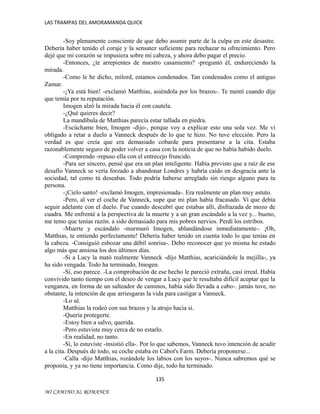 LAS TRAMPAS DEL AMORAMANDA QUICK

-Soy plenamente consciente de que debo asumir parte de la culpa en este desastre.
Debería haber tenido el coraje y la sensatez suficiente para rechazar tu ofrecimiento. Pero
dejé que mi corazón se impusiera sobre mi cabeza, y ahora debo pagar el precio.
-Entonces, ¿te arrepientes de nuestro casamiento? -preguntó él, endureciendo la
mirada.
-Como le he dicho, milord, estamos condenados. Tan condenados como el antiguo
Zamar.
-¡Ya está bien! -exclamó Matthias, asiéndola por los brazos-. Te mentí cuando dije
que temía por tu reputación.
Imogen alzó la mirada hacia él con cautela.
-¿Qué quieres decir?
La mandíbula de Matthias parecía estar tallada en piedra.
-Escúchame bien, Imogen -dijo-, porque voy a explicar esto una sola vez. Me vi
obligado a retar a duelo a Vanneck después de lo que te hizo. No tuve elección. Pero la
verdad es que creía que era demasiado cobarde para presentarse a la cita. Estaba
razonablemente seguro de poder volver a casa con la noticia de que no había habido duelo.
-Comprendo -repuso ella con el entrecejo fruncido.
-Para ser sincero, pensé que era un plan inteligente. Había previsto que a raíz de ese
desafío Vanneck se vería forzado a abandonar Londres y habría caído en desgracia ante la
sociedad, tal como tú deseabas. Todo podría haberse arreglado sin riesgo alguno para tu
persona.
-¡Cielo santo! -exclamó Imogen, impresionada-. Era realmente un plan muy astuto.
-Pero, al ver el coche de Vanneck, supe que mi plan había fracasado. Vi que debía
seguir adelante con el duelo. Fue cuando descubrí que estabas allí, disfrazada de mozo de
cuadra. Me enfrenté a la perspectiva de la muerte y a un gran escándalo a la vez y... bueno,
me temo que tenías razón. a sido demasiado para mis pobres nervios. Perdí los estribos.
-Muerte y escándalo -murmuró Imogen, ablandándose inmediatamente-. ¡Oh,
Matthias, te entiendo perfectamente! Debería haber tenido en cuenta todo lo que tenías en
la cabeza. -Consiguió esbozar una débil sonrisa-. Debo reconocer que yo misma he estado
algo más que ansiosa los dos últimos días.
-Si a Lucy la mató realmente Vanneck -dijo Matthias, acariciándole la mejilla-, ya
ha sido vengada. Todo ha terminado, Imogen.
-Sí, eso parece. -La comprobación de ese hecho le pareció extraña, casi irreal. Había
convivido tanto tiempo con el deseo de vengar a Lucy que le resultaba difícil aceptar que la
venganza, en forma de un salteador de caminos, había sido llevada a cabo-. jamás tuve, no
obstante, la intención de que arriesgaras la vida para castigar a Vanneck.
-Lo sé.
Matthias la rodeó con sus brazos y la atrajo hacia si.
-Quería protegerte.
-Estoy bien a salvo, querida.
-Pero estuviste muy cerca de no estarlo.
-En realidad, no tanto.
-Sí, lo estuviste -insistió ella-. Por lo que sabemos, Vanneck tuvo intención de acudir
a la cita. Después de todo, su coche estaba en Cabot's Farm. Debería proponerse...
-Calla -dijo Matthias, rozándole los labios con los suyos-. Nunca sabremos qué se
proponía, y ya no tiene importancia. Como dije, todo ha terminado.
135
MI CAMINO AL ROMANCE

 