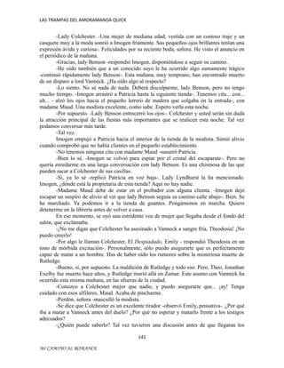 LAS TRAMPAS DEL AMORAMANDA QUICK

-Lady Colchester. -Una mujer de mediana edad, vestida con un costoso traje y un
casquete muy a la moda sonrió a Imogen fríamente. Sus pequeños ojos brillantes tenían una
expresión ávida y curiosa-. Felicidades por su reciente boda, señora. He visto el anuncio en
el periódico de la mañana.
-Gracias, lady Benson -respondió Imogen, disponiéndose a seguir su camino.
-He oído también que a un conocido suyo le ha ocurrido algo sumamente trágico
-continuó rápidamente lady Benson-. Esta mañana, muy temprano, han encontrado muerto
de un disparo a lord Vanneck. ¿Ha oído algo al respecto?
-Lo siento. No sé nada de nada. Deberá disculparme, lady Benson, pero no tengo
mucho tiempo. -Imogen arrastró a Patricia hasta la siguiente tienda-. Tenemos cita... con...
uh... - alzó los ojos hacia el pequeño letrero de madera que colgaba en la entrada-, con
madame Maud. Una modista excelente, como sabe. Espero verla esta noche.
-Por supuesto. -Lady Benson entrecerró los ojos-. Colchester y usted serán sin duda
la atracción principal de las fiestas más importantes que se realicen esta noche. Tal vez
podamos conversar más tarde.
-Tal vez.
Imogen empujó a Patricia hacia el interior de la tienda de la modista. Sintió alivio
cuando comprobó que no había clientes en el pequeño establecimiento.
-No tenemos ninguna cita con madame Maud -susurró Patricia.
-Bien lo sé. -Imogen se volvió para espiar por el cristal del escaparate-. Pero no
quería enredarme en una larga conversación con lady Benson. Es una chismosa de las que
pueden sacar a Colchester de sus casillas.
-Sí, ya lo sé -replicó Patricia en voz baja-. Lady Lyndhurst la ha mencionado.
Imogen, ¿dónde está la propietaria de esta tienda? Aquí no hay nadie.
-Madame Maud debe de estar en el probador con alguna clienta. -Imogen dejó
escapar un suspiro de alivio al ver que lady Benson seguía su camino calle abajo-. Bien. Se
ha marchado. Ya podemos ir a la tienda de guantes. Pongámonos en marcha. Quiero
detenerme en la librería antes de volver a casa.
En ese momento, se oyó una estridente voz de mujer que llegaba desde el fondo del
salón, que exclamaba.
-¡No me digas que Colchester ha asesinado a Vanneck a sangre fría, Theodosia! ¡No
puedo creerlo!
-Por algo le llaman Colchester, El Despiadado, Emily - respondió Theodosia en un
tono de mórbida excitación-. Personalmente, sólo puedo asegurarte que es perfectamente
capaz de matar a un hombre. Has de haber oído los rumores sobre la misteriosa muerte de
Rutledge.
-Bueno, sí, por supuesto. La maldición de Rutledge y todo eso. Pero, Theo, Jonathan
Exelby fue muerto hace años, y Rutledge murió allá en Zamar. Este asunto con Vanneck ha
ocurrido esta misma mañana, en las afueras de la ciudad.
-Conozco a Colchester mejor que nadie, y puedo asegurarte que... ¡ay! Tenga
cuidado con esos alfileres, Maud. Acaba de pincharme.
-Perdón, señora -masculló la modista.
-Se dice que Colchester es un excelente tirador -observó Emily, pensativa-. ¿Por qué
iba a matar a Vanneck antes del duelo? ¿Por qué no esperar y matarlo frente a los testigos
adecuados?
-¿Quién puede saberlo? Tal vez tuvieron una discusión antes de que llegaran los
141
MI CAMINO AL ROMANCE

 